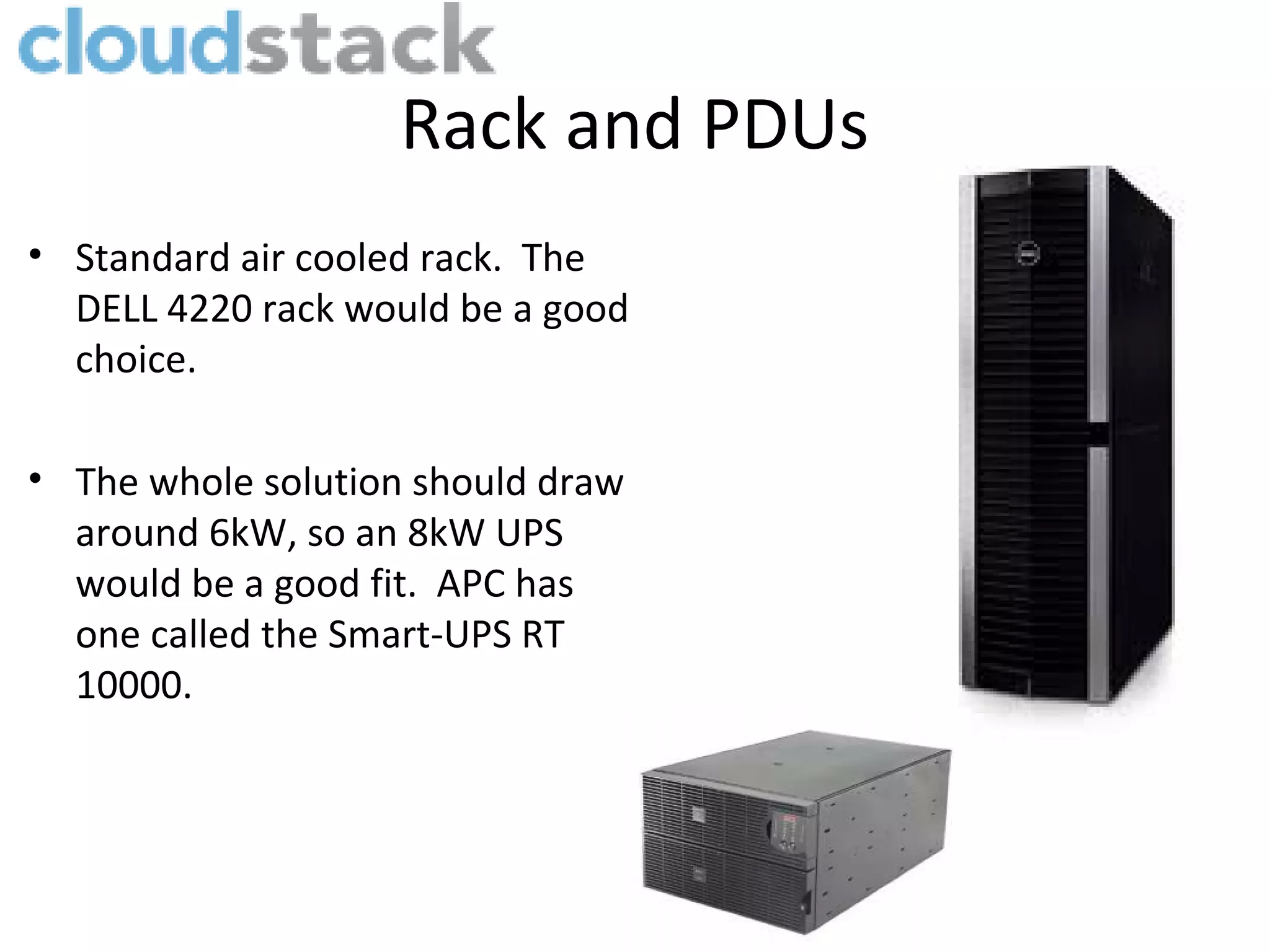 Rack and PDUs
• Standard air cooled rack. The
  DELL 4220 rack would be a good
  choice.

• The whole solution should draw
  around 6kW, so an 8kW UPS
  would be a good fit. APC has
  one called the Smart-UPS RT
  10000.
 