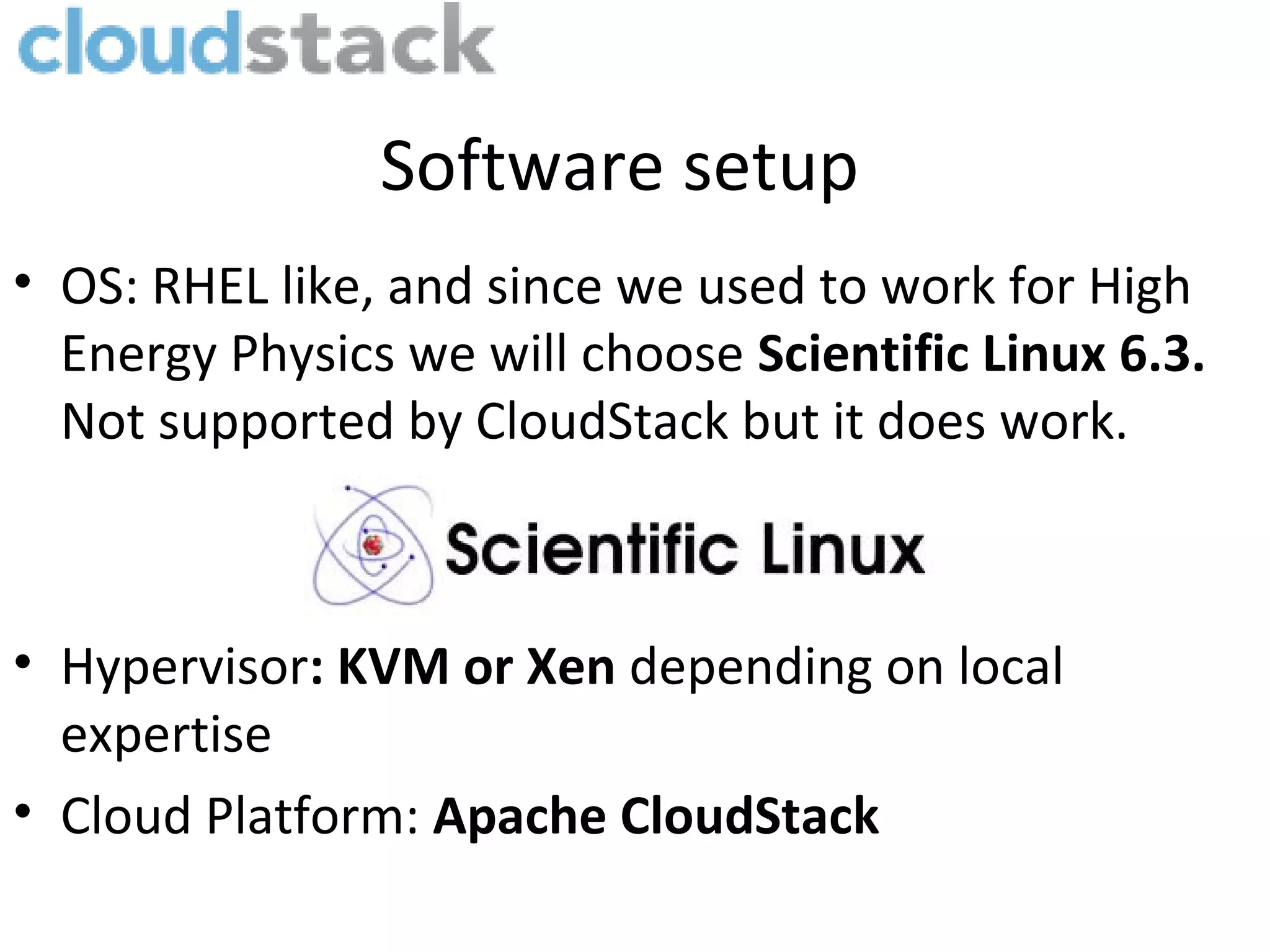 Software setup
• OS: RHEL like, and since we used to work for High
  Energy Physics we will choose Scientific Linux 6.3.
  Not supported by CloudStack but it does work.



• Hypervisor: KVM or Xen depending on local
  expertise
• Cloud Platform: Apache CloudStack
 
