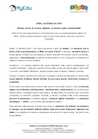 MyEdu è un’iniziativa di FME Education S.p.A.
Via Branda Castiglioni, 7 - 20156 Milano
RI Milano, CF e P. IVA 08233380966 REA MI 2011580 - Cap. Soc. € 100.000 I.V.
www.fmeeducation.it - info@fmeeducation.it – fmeeducation@legalmail.it
SFIDE, LA SCUOLA DI TUTTI
MyEdu porta la scuola digitale al salone della sostenibilità
Dall’8 al 10 marzo appuntamento a Fieramilanocity per la seconda attesissima edizione di
“Sfide”. MyEdu propone la propria visione di una scuola aperta, innovativa, inclusiva e
sostenibile
Milano, 27 febbraio 2019 – Una nuova avventura si apre per MyEdu, che annuncia per la
prima volta la partecipazione a “Sfide, la scuola di tutti”. Il prossimo venerdì 8 marzo la
scuola digitale di MyEdu fa il suo ingresso al salone nazionale del consumo critico e sostenibile,
organizzato a Fieramilanocity da Officine Scuola insieme a Fa’ la cosa giusta con l’obiettivo di
esplorare insieme la scuola di domani.
Un’edizione – la seconda dedicata alla scuola nell’ambito della storica manifestazione sul
consumo sostenibile – dedicata a costruire il futuro della scuola sulla base di pilastri molto solidi
e concreti: sostenibilità ambientale, giustizia sociale, parità di genere e didattica museale.
È proprio in questo contesto che si inserisce con grande curiosità ed entusiasmo la visione della
scuola digitale di MyEdu, basata sull’idea di una scuola aperta, innovativa, inclusiva e
sostenibile.
È una visione che MyEdu porta da anni nelle scuole di tutta Italia anche in virtù dell’accordo
siglato con il Ministero dell’Istruzione, dell’Università e della Ricerca per la promozione
dell’innovazione tecnologica nella scuola italiana. Ad oggi MyEdu ha coinvolto oltre 150 istituti
comprensivi sul territorio nazionale, fornendo a docenti e studenti della scuola dell’obbligo
percorsi di formazione in didattica digitale, contenuti digitali interattivi e la dotazione
tecnologica – i tablet - per accedere alla piattaforma digitale.
Punto distintivo della proposta di MyEdu sono proprio i contenuti che l’Editore ha realizzato
in sinergia con gli obiettivi didattici definiti dalle più recenti Indicazioni Nazionali del
MIUR e con l’obiettivo di mettere a disposizione dei docenti la “materia prima” per fare la vera
scuola digitale.
 