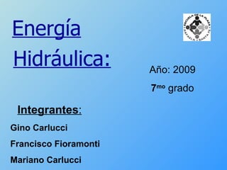 Año: 2009 7 mo  grado Energía Hidráulica: Integrantes : Gino Carlucci Francisco Fioramonti Mariano Carlucci 