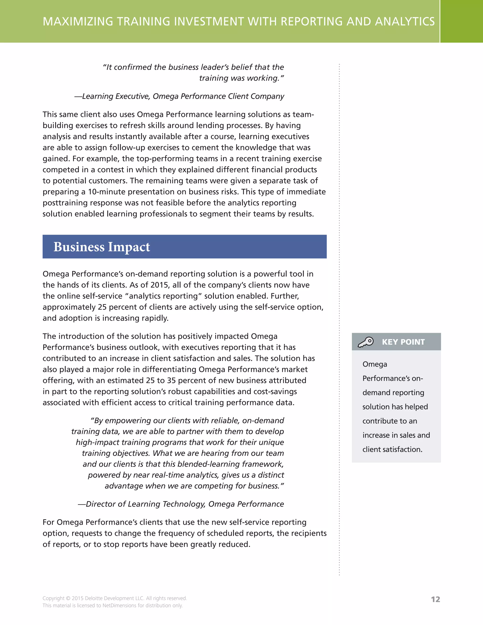 12
MAXIMIZING TRAINING INVESTMENT WITH REPORTING AND ANALYTICS
Copyright © 2015 Deloitte Development LLC. All rights reserved.
This material is licensed to NetDimensions for distribution only.
“It confirmed the business leader’s belief that the
training was working.”
—Learning Executive, Omega Performance Client Company
This same client also uses Omega Performance learning solutions as team-
building exercises to refresh skills around lending processes. By having
analysis and results instantly available after a course, learning executives
are able to assign follow-up exercises to cement the knowledge that was
gained. For example, the top-performing teams in a recent training exercise
competed in a contest in which they explained different financial products
to potential customers. The remaining teams were given a separate task of
preparing a 10-minute presentation on business risks. This type of immediate
posttraining response was not feasible before the analytics reporting
solution enabled learning professionals to segment their teams by results.
Business Impact
Omega Performance’s on-demand reporting solution is a powerful tool in
the hands of its clients. As of 2015, all of the company’s clients now have
the online self-service “analytics reporting” solution enabled. Further,
approximately 25 percent of clients are actively using the self-service option,
and adoption is increasing rapidly.
The introduction of the solution has positively impacted Omega
Performance’s business outlook, with executives reporting that it has
contributed to an increase in client satisfaction and sales. The solution has
also played a major role in differentiating Omega Performance’s market
offering, with an estimated 25 to 35 percent of new business attributed
in part to the reporting solution’s robust capabilities and cost-savings
associated with efficient access to critical training performance data.
“By empowering our clients with reliable, on-demand
training data, we are able to partner with them to develop
high-impact training programs that work for their unique
training objectives. What we are hearing from our team
and our clients is that this blended-learning framework,
powered by near real-time analytics, gives us a distinct
advantage when we are competing for business.”
—Director of Learning Technology, Omega Performance
For Omega Performance’s clients that use the new self-service reporting
option, requests to change the frequency of scheduled reports, the recipients
of reports, or to stop reports have been greatly reduced.
Omega
Performance’s on-
demand reporting
solution has helped
contribute to an
increase in sales and
client satisfaction.
KEY POINT
 