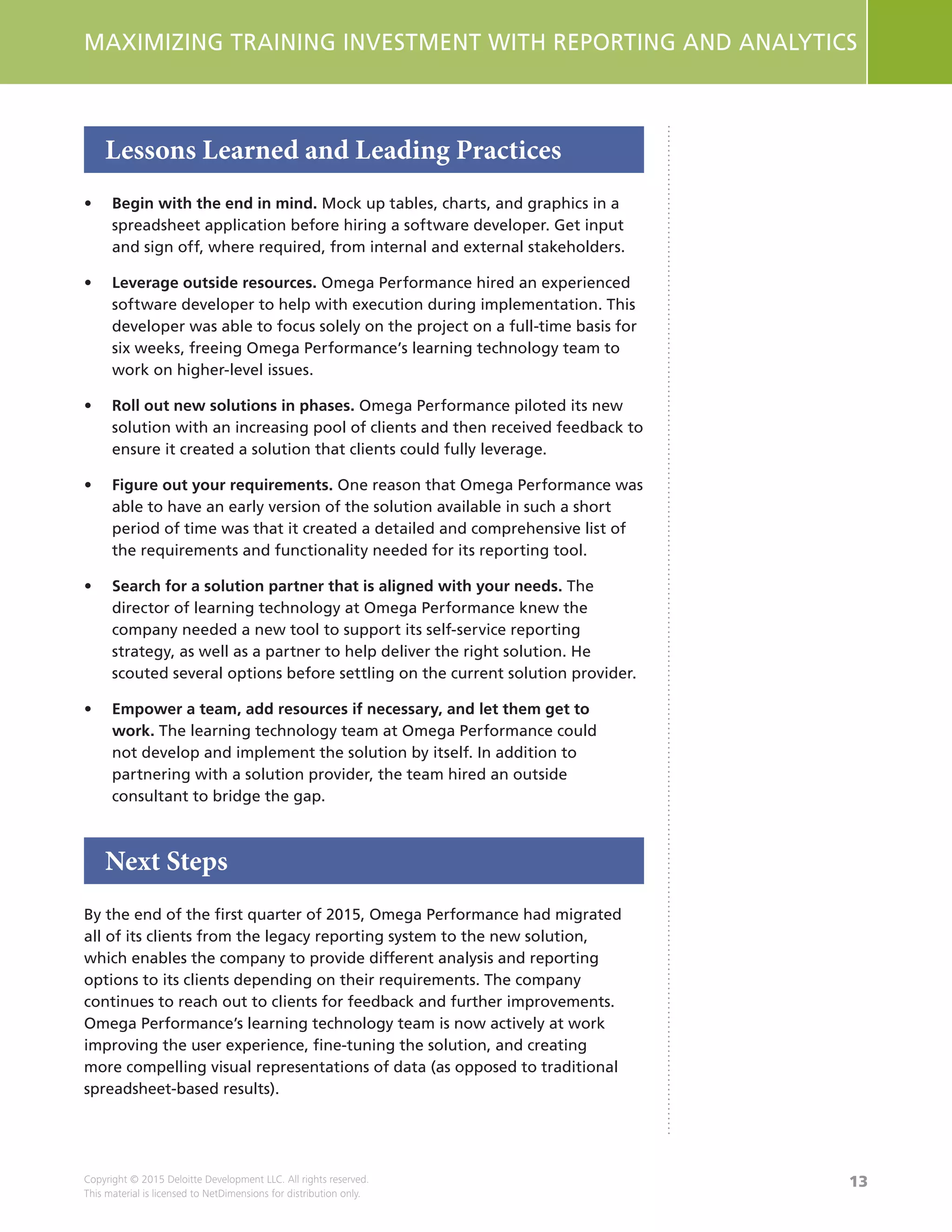 13
MAXIMIZING TRAINING INVESTMENT WITH REPORTING AND ANALYTICS
Copyright © 2015 Deloitte Development LLC. All rights reserved.
This material is licensed to NetDimensions for distribution only.
Lessons Learned and Leading Practices
•	 Begin with the end in mind. Mock up tables, charts, and graphics in a
spreadsheet application before hiring a software developer. Get input
and sign off, where required, from internal and external stakeholders.
•	 Leverage outside resources. Omega Performance hired an experienced
software developer to help with execution during implementation. This
developer was able to focus solely on the project on a full-time basis for
six weeks, freeing Omega Performance’s learning technology team to
work on higher-level issues.
•	 Roll out new solutions in phases. Omega Performance piloted its new
solution with an increasing pool of clients and then received feedback to
ensure it created a solution that clients could fully leverage.
•	 Figure out your requirements. One reason that Omega Performance was
able to have an early version of the solution available in such a short
period of time was that it created a detailed and comprehensive list of
the requirements and functionality needed for its reporting tool.
•	 Search for a solution partner that is aligned with your needs. The
director of learning technology at Omega Performance knew the
company needed a new tool to support its self-service reporting
strategy, as well as a partner to help deliver the right solution. He
scouted several options before settling on the current solution provider.
•	 Empower a team, add resources if necessary, and let them get to
work. The learning technology team at Omega Performance could
not develop and implement the solution by itself. In addition to
partnering with a solution provider, the team hired an outside
consultant to bridge the gap.
Next Steps
By the end of the first quarter of 2015, Omega Performance had migrated
all of its clients from the legacy reporting system to the new solution,
which enables the company to provide different analysis and reporting
options to its clients depending on their requirements. The company
continues to reach out to clients for feedback and further improvements.
Omega Performance’s learning technology team is now actively at work
improving the user experience, fine-tuning the solution, and creating
more compelling visual representations of data (as opposed to traditional
spreadsheet-based results).
 