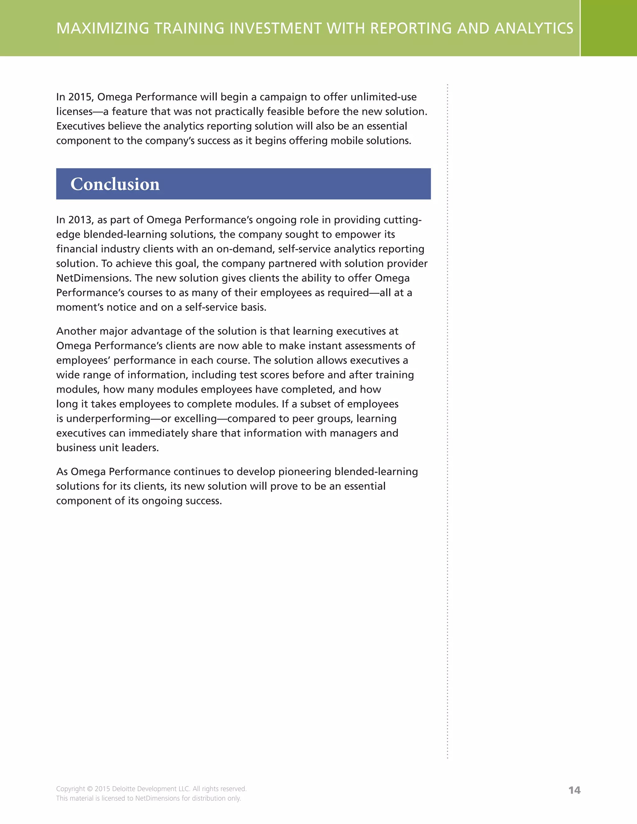 14
MAXIMIZING TRAINING INVESTMENT WITH REPORTING AND ANALYTICS
Copyright © 2015 Deloitte Development LLC. All rights reserved.
This material is licensed to NetDimensions for distribution only.
In 2015, Omega Performance will begin a campaign to offer unlimited-use
licenses—a feature that was not practically feasible before the new solution.
Executives believe the analytics reporting solution will also be an essential
component to the company’s success as it begins offering mobile solutions.
Conclusion
In 2013, as part of Omega Performance’s ongoing role in providing cutting-
edge blended-learning solutions, the company sought to empower its
financial industry clients with an on-demand, self-service analytics reporting
solution. To achieve this goal, the company partnered with solution provider
NetDimensions. The new solution gives clients the ability to offer Omega
Performance’s courses to as many of their employees as required—all at a
moment’s notice and on a self-service basis.
Another major advantage of the solution is that learning executives at
Omega Performance’s clients are now able to make instant assessments of
employees’ performance in each course. The solution allows executives a
wide range of information, including test scores before and after training
modules, how many modules employees have completed, and how
long it takes employees to complete modules. If a subset of employees
is underperforming—or excelling—compared to peer groups, learning
executives can immediately share that information with managers and
business unit leaders.
As Omega Performance continues to develop pioneering blended-learning
solutions for its clients, its new solution will prove to be an essential
component of its ongoing success.
 