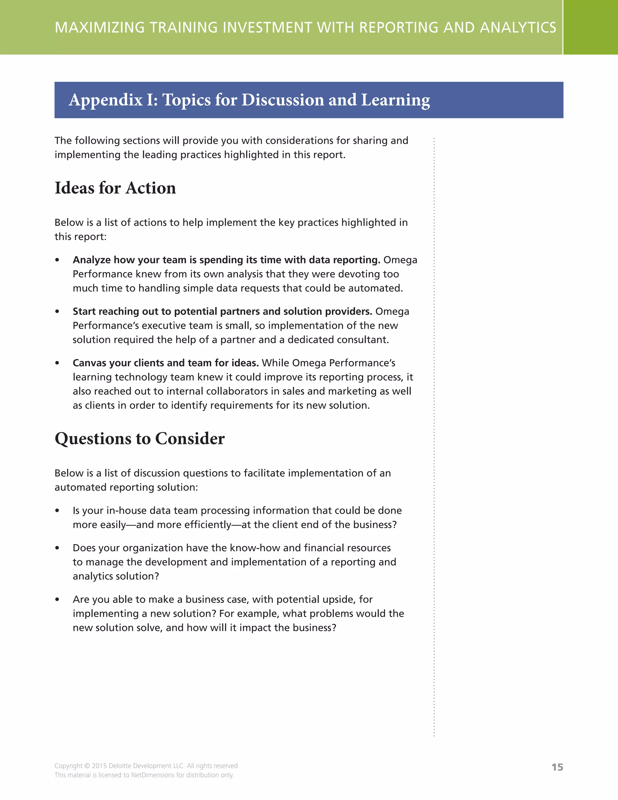 15
MAXIMIZING TRAINING INVESTMENT WITH REPORTING AND ANALYTICS
Copyright © 2015 Deloitte Development LLC. All rights reserved.
This material is licensed to NetDimensions for distribution only.
The following sections will provide you with considerations for sharing and
implementing the leading practices highlighted in this report.
Ideas for Action
Below is a list of actions to help implement the key practices highlighted in
this report:
•	 Analyze how your team is spending its time with data reporting. Omega
Performance knew from its own analysis that they were devoting too
much time to handling simple data requests that could be automated.
•	 Start reaching out to potential partners and solution providers. Omega
Performance’s executive team is small, so implementation of the new
solution required the help of a partner and a dedicated consultant.
•	 Canvas your clients and team for ideas. While Omega Performance’s
learning technology team knew it could improve its reporting process, it
also reached out to internal collaborators in sales and marketing as well
as clients in order to identify requirements for its new solution.
Questions to Consider
Below is a list of discussion questions to facilitate implementation of an
automated reporting solution:
•	 Is your in-house data team processing information that could be done
more easily—and more efficiently—at the client end of the business?
•	 Does your organization have the know-how and financial resources
to manage the development and implementation of a reporting and
analytics solution?
•	 Are you able to make a business case, with potential upside, for
implementing a new solution? For example, what problems would the
new solution solve, and how will it impact the business?
Appendix I: Topics for Discussion and Learning
 