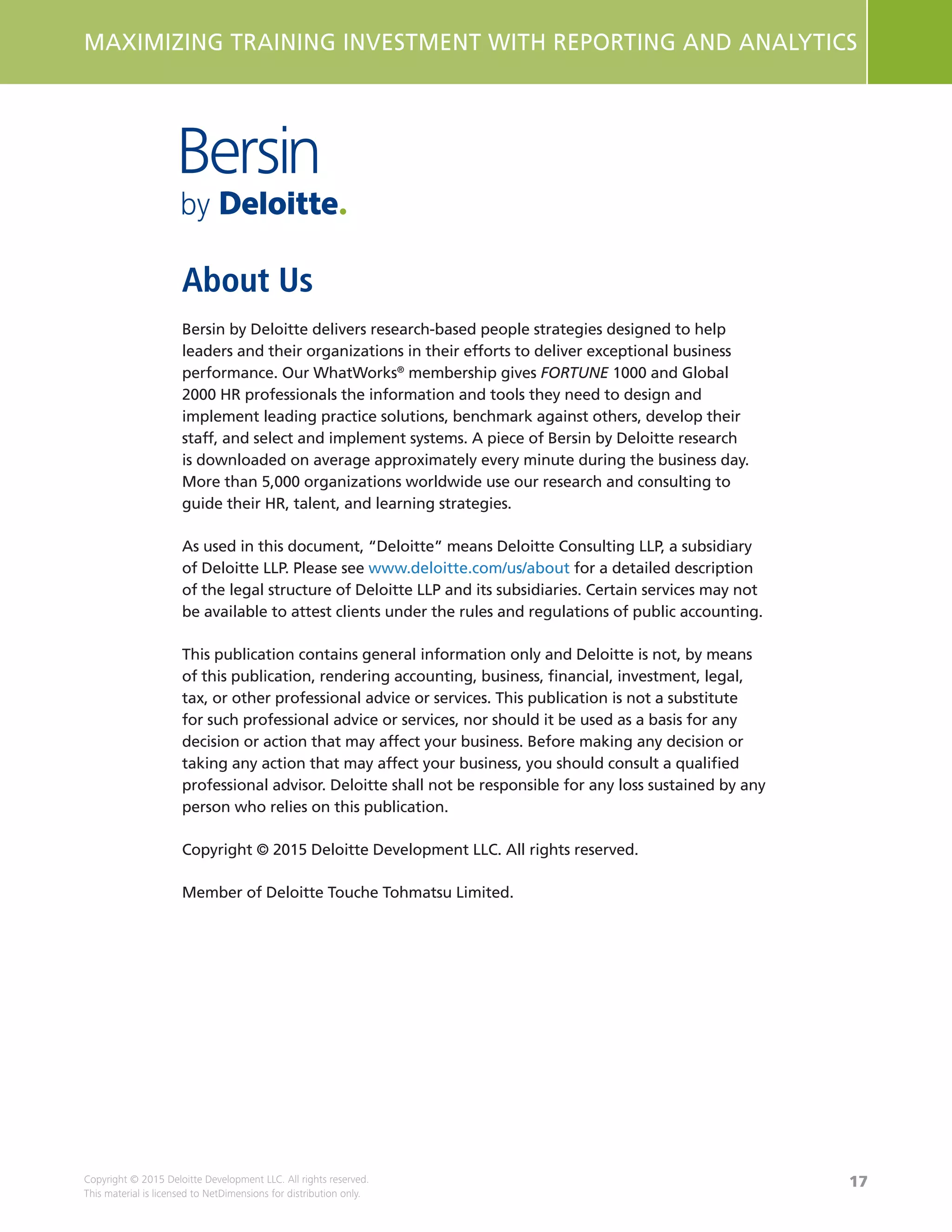 17
MAXIMIZING TRAINING INVESTMENT WITH REPORTING AND ANALYTICS
Copyright © 2015 Deloitte Development LLC. All rights reserved.
This material is licensed to NetDimensions for distribution only.
About Us
Bersin by Deloitte delivers research-based people strategies designed to help
leaders and their organizations in their efforts to deliver exceptional business
performance. Our WhatWorks®
membership gives FORTUNE 1000 and Global
2000 HR professionals the information and tools they need to design and
implement leading practice solutions, benchmark against others, develop their
staff, and select and implement systems. A piece of Bersin by Deloitte research
is downloaded on average approximately every minute during the business day.
More than 5,000 organizations worldwide use our research and consulting to
guide their HR, talent, and learning strategies.
As used in this document, “Deloitte” means Deloitte Consulting LLP, a subsidiary
of Deloitte LLP. Please see www.deloitte.com/us/about for a detailed description
of the legal structure of Deloitte LLP and its subsidiaries. Certain services may not
be available to attest clients under the rules and regulations of public accounting.
This publication contains general information only and Deloitte is not, by means
of this publication, rendering accounting, business, financial, investment, legal,
tax, or other professional advice or services. This publication is not a substitute
for such professional advice or services, nor should it be used as a basis for any
decision or action that may affect your business. Before making any decision or
taking any action that may affect your business, you should consult a qualified
professional advisor. Deloitte shall not be responsible for any loss sustained by any
person who relies on this publication.
Copyright © 2015 Deloitte Development LLC. All rights reserved.
Member of Deloitte Touche Tohmatsu Limited.
About Us
 