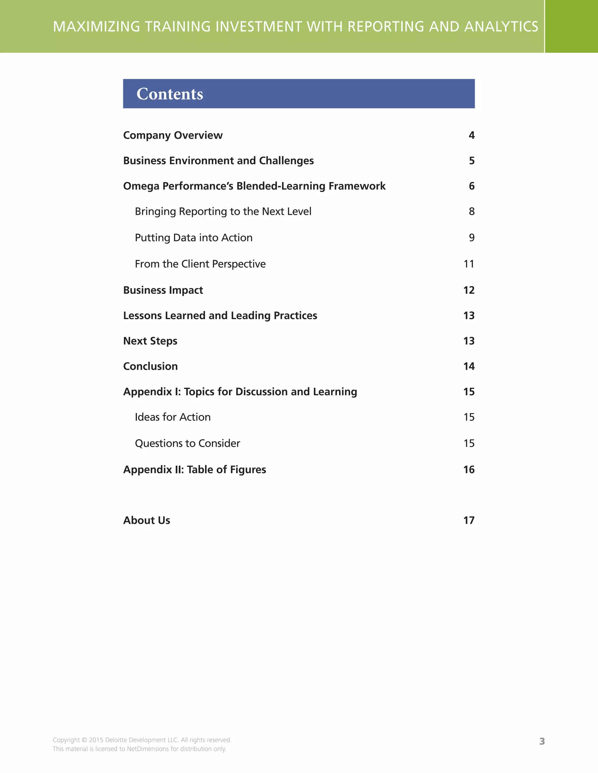 3
MAXIMIZING TRAINING INVESTMENT WITH REPORTING AND ANALYTICS
Copyright © 2015 Deloitte Development LLC. All rights reserved.
This material is licensed to NetDimensions for distribution only.
Contents
Company Overview	 4
Business Environment and Challenges	 5
Omega Performance’s Blended-Learning Framework	 6
Bringing Reporting to the Next Level	 8
Putting Data into Action	 9
From the Client Perspective	 11
Business Impact	 12
Lessons Learned and Leading Practices	 13
Next Steps	 13
Conclusion	14
Appendix I: Topics for Discussion and Learning	 15
Ideas for Action	 15
Questions to Consider	 15
Appendix II: Table of Figures	 16
About Us	 17
 