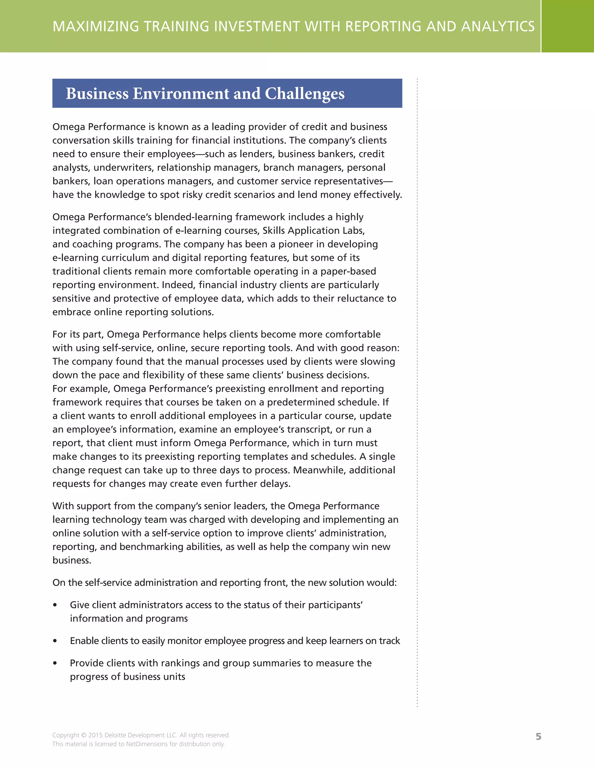 5
MAXIMIZING TRAINING INVESTMENT WITH REPORTING AND ANALYTICS
Copyright © 2015 Deloitte Development LLC. All rights reserved.
This material is licensed to NetDimensions for distribution only.
Business Environment and Challenges
Omega Performance is known as a leading provider of credit and business
conversation skills training for financial institutions. The company’s clients
need to ensure their employees—such as lenders, business bankers, credit
analysts, underwriters, relationship managers, branch managers, personal
bankers, loan operations managers, and customer service representatives—
have the knowledge to spot risky credit scenarios and lend money effectively.
Omega Performance’s blended-learning framework includes a highly
integrated combination of e-learning courses, Skills Application Labs,
and coaching programs. The company has been a pioneer in developing
e-learning curriculum and digital reporting features, but some of its
traditional clients remain more comfortable operating in a paper-based
reporting environment. Indeed, financial industry clients are particularly
sensitive and protective of employee data, which adds to their reluctance to
embrace online reporting solutions.
For its part, Omega Performance helps clients become more comfortable
with using self-service, online, secure reporting tools. And with good reason:
The company found that the manual processes used by clients were slowing
down the pace and flexibility of these same clients’ business decisions.
For example, Omega Performance’s preexisting enrollment and reporting
framework requires that courses be taken on a predetermined schedule. If
a client wants to enroll additional employees in a particular course, update
an employee’s information, examine an employee’s transcript, or run a
report, that client must inform Omega Performance, which in turn must
make changes to its preexisting reporting templates and schedules. A single
change request can take up to three days to process. Meanwhile, additional
requests for changes may create even further delays.
With support from the company’s senior leaders, the Omega Performance
learning technology team was charged with developing and implementing an
online solution with a self-service option to improve clients’ administration,
reporting, and benchmarking abilities, as well as help the company win new
business.
On the self-service administration and reporting front, the new solution would:
•	 Give client administrators access to the status of their participants’
information and programs
•	 Enable clients to easily monitor employee progress and keep learners on track
•	 Provide clients with rankings and group summaries to measure the
progress of business units
 