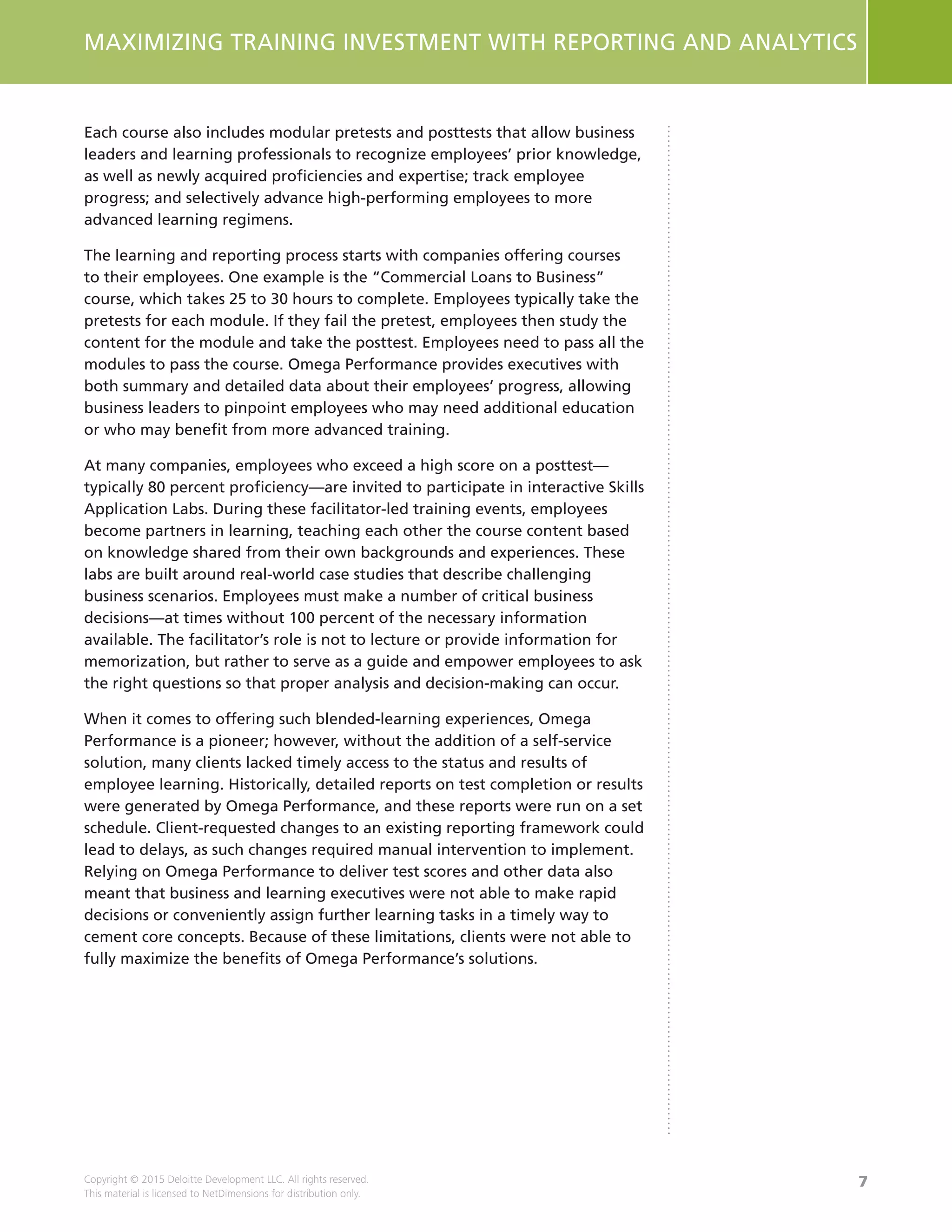 7
MAXIMIZING TRAINING INVESTMENT WITH REPORTING AND ANALYTICS
Copyright © 2015 Deloitte Development LLC. All rights reserved.
This material is licensed to NetDimensions for distribution only.
Each course also includes modular pretests and posttests that allow business
leaders and learning professionals to recognize employees’ prior knowledge,
as well as newly acquired proficiencies and expertise; track employee
progress; and selectively advance high-performing employees to more
advanced learning regimens.
The learning and reporting process starts with companies offering courses
to their employees. One example is the “Commercial Loans to Business”
course, which takes 25 to 30 hours to complete. Employees typically take the
pretests for each module. If they fail the pretest, employees then study the
content for the module and take the posttest. Employees need to pass all the
modules to pass the course. Omega Performance provides executives with
both summary and detailed data about their employees’ progress, allowing
business leaders to pinpoint employees who may need additional education
or who may benefit from more advanced training.
At many companies, employees who exceed a high score on a posttest—
typically 80 percent proficiency—are invited to participate in interactive Skills
Application Labs. During these facilitator-led training events, employees
become partners in learning, teaching each other the course content based
on knowledge shared from their own backgrounds and experiences. These
labs are built around real-world case studies that describe challenging
business scenarios. Employees must make a number of critical business
decisions—at times without 100 percent of the necessary information
available. The facilitator’s role is not to lecture or provide information for
memorization, but rather to serve as a guide and empower employees to ask
the right questions so that proper analysis and decision-making can occur.
When it comes to offering such blended-learning experiences, Omega
Performance is a pioneer; however, without the addition of a self-service
solution, many clients lacked timely access to the status and results of
employee learning. Historically, detailed reports on test completion or results
were generated by Omega Performance, and these reports were run on a set
schedule. Client-requested changes to an existing reporting framework could
lead to delays, as such changes required manual intervention to implement.
Relying on Omega Performance to deliver test scores and other data also
meant that business and learning executives were not able to make rapid
decisions or conveniently assign further learning tasks in a timely way to
cement core concepts. Because of these limitations, clients were not able to
fully maximize the benefits of Omega Performance’s solutions.
 