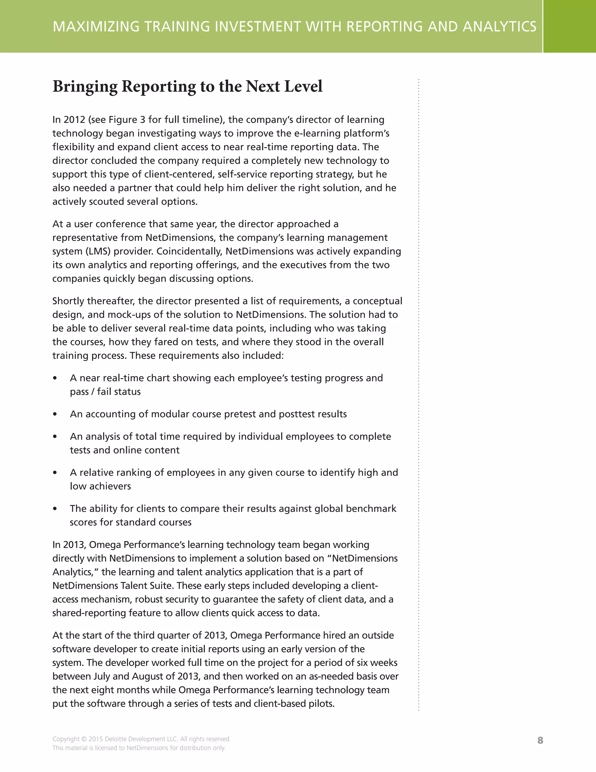 8
MAXIMIZING TRAINING INVESTMENT WITH REPORTING AND ANALYTICS
Copyright © 2015 Deloitte Development LLC. All rights reserved.
This material is licensed to NetDimensions for distribution only.
Bringing Reporting to the Next Level
In 2012 (see Figure 3 for full timeline), the company’s director of learning
technology began investigating ways to improve the e-learning platform’s
flexibility and expand client access to near real-time reporting data. The
director concluded the company required a completely new technology to
support this type of client-centered, self-service reporting strategy, but he
also needed a partner that could help him deliver the right solution, and he
actively scouted several options.
At a user conference that same year, the director approached a
representative from NetDimensions, the company’s learning management
system (LMS) provider. Coincidentally, NetDimensions was actively expanding
its own analytics and reporting offerings, and the executives from the two
companies quickly began discussing options.
Shortly thereafter, the director presented a list of requirements, a conceptual
design, and mock-ups of the solution to NetDimensions. The solution had to
be able to deliver several real-time data points, including who was taking
the courses, how they fared on tests, and where they stood in the overall
training process. These requirements also included:
•	 A near real-time chart showing each employee’s testing progress and
pass / fail status
•	 An accounting of modular course pretest and posttest results
•	 An analysis of total time required by individual employees to complete
tests and online content
•	 A relative ranking of employees in any given course to identify high and
low achievers
•	 The ability for clients to compare their results against global benchmark
scores for standard courses
In 2013, Omega Performance’s learning technology team began working
directly with NetDimensions to implement a solution based on “NetDimensions
Analytics,” the learning and talent analytics application that is a part of
NetDimensions Talent Suite. These early steps included developing a client-
access mechanism, robust security to guarantee the safety of client data, and a
shared-reporting feature to allow clients quick access to data.
At the start of the third quarter of 2013, Omega Performance hired an outside
software developer to create initial reports using an early version of the
system. The developer worked full time on the project for a period of six weeks
between July and August of 2013, and then worked on an as-needed basis over
the next eight months while Omega Performance’s learning technology team
put the software through a series of tests and client-based pilots.
 
