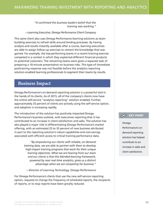 12
MAXIMIZING TRAINING INVESTMENT WITH REPORTING AND ANALYTICS
Copyright © 2015 Deloitte Development LLC. All rights reserved.
This material is licensed to NetDimensions for distribution only.
“It confirmed the business leader’s belief that the
training was working.”
—Learning Executive, Omega Performance Client Company
This same client also uses Omega Performance learning solutions as team-
building exercises to refresh skills around lending processes. By having
analysis and results instantly available after a course, learning executives
are able to assign follow-up exercises to cement the knowledge that was
gained. For example, the top-performing teams in a recent training exercise
competed in a contest in which they explained different financial products
to potential customers. The remaining teams were given a separate task of
preparing a 10-minute presentation on business risks. This type of immediate
posttraining response was not feasible before the analytics reporting
solution enabled learning professionals to segment their teams by results.
Business Impact
Omega Performance’s on-demand reporting solution is a powerful tool in
the hands of its clients. As of 2015, all of the company’s clients now have
the online self-service “analytics reporting” solution enabled. Further,
approximately 25 percent of clients are actively using the self-service option,
and adoption is increasing rapidly.
The introduction of the solution has positively impacted Omega
Performance’s business outlook, with executives reporting that it has
contributed to an increase in client satisfaction and sales. The solution has
also played a major role in differentiating Omega Performance’s market
offering, with an estimated 25 to 35 percent of new business attributed
in part to the reporting solution’s robust capabilities and cost-savings
associated with efficient access to critical training performance data.
“By empowering our clients with reliable, on-demand
training data, we are able to partner with them to develop
high-impact training programs that work for their unique
training objectives. What we are hearing from our team
and our clients is that this blended-learning framework,
powered by near real-time analytics, gives us a distinct
advantage when we are competing for business.”
—Director of Learning Technology, Omega Performance
For Omega Performance’s clients that use the new self-service reporting
option, requests to change the frequency of scheduled reports, the recipients
of reports, or to stop reports have been greatly reduced.
Omega
Performance’s on-
demand reporting
solution has helped
contribute to an
increase in sales and
client satisfaction.
KEY POINT
 