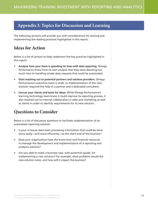 15
MAXIMIZING TRAINING INVESTMENT WITH REPORTING AND ANALYTICS
Copyright © 2015 Deloitte Development LLC. All rights reserved.
This material is licensed to NetDimensions for distribution only.
The following sections will provide you with considerations for sharing and
implementing the leading practices highlighted in this report.
Ideas for Action
Below is a list of actions to help implement the key practices highlighted in
this report:
•	 Analyze how your team is spending its time with data reporting. Omega
Performance knew from its own analysis that they were devoting too
much time to handling simple data requests that could be automated.
•	 Start reaching out to potential partners and solution providers. Omega
Performance’s executive team is small, so implementation of the new
solution required the help of a partner and a dedicated consultant.
•	 Canvas your clients and team for ideas. While Omega Performance’s
learning technology team knew it could improve its reporting process, it
also reached out to internal collaborators in sales and marketing as well
as clients in order to identify requirements for its new solution.
Questions to Consider
Below is a list of discussion questions to facilitate implementation of an
automated reporting solution:
•	 Is your in-house data team processing information that could be done
more easily—and more efficiently—at the client end of the business?
•	 Does your organization have the know-how and financial resources
to manage the development and implementation of a reporting and
analytics solution?
•	 Are you able to make a business case, with potential upside, for
implementing a new solution? For example, what problems would the
new solution solve, and how will it impact the business?
Appendix I: Topics for Discussion and Learning
 