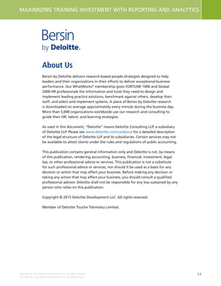 17
MAXIMIZING TRAINING INVESTMENT WITH REPORTING AND ANALYTICS
Copyright © 2015 Deloitte Development LLC. All rights reserved.
This material is licensed to NetDimensions for distribution only.
About Us
Bersin by Deloitte delivers research-based people strategies designed to help
leaders and their organizations in their efforts to deliver exceptional business
performance. Our WhatWorks®
membership gives FORTUNE 1000 and Global
2000 HR professionals the information and tools they need to design and
implement leading practice solutions, benchmark against others, develop their
staff, and select and implement systems. A piece of Bersin by Deloitte research
is downloaded on average approximately every minute during the business day.
More than 5,000 organizations worldwide use our research and consulting to
guide their HR, talent, and learning strategies.
As used in this document, “Deloitte” means Deloitte Consulting LLP, a subsidiary
of Deloitte LLP. Please see www.deloitte.com/us/about for a detailed description
of the legal structure of Deloitte LLP and its subsidiaries. Certain services may not
be available to attest clients under the rules and regulations of public accounting.
This publication contains general information only and Deloitte is not, by means
of this publication, rendering accounting, business, financial, investment, legal,
tax, or other professional advice or services. This publication is not a substitute
for such professional advice or services, nor should it be used as a basis for any
decision or action that may affect your business. Before making any decision or
taking any action that may affect your business, you should consult a qualified
professional advisor. Deloitte shall not be responsible for any loss sustained by any
person who relies on this publication.
Copyright © 2015 Deloitte Development LLC. All rights reserved.
Member of Deloitte Touche Tohmatsu Limited.
About Us
 