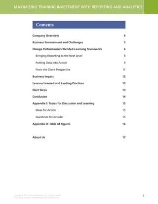 3
MAXIMIZING TRAINING INVESTMENT WITH REPORTING AND ANALYTICS
Copyright © 2015 Deloitte Development LLC. All rights reserved.
This material is licensed to NetDimensions for distribution only.
Contents
Company Overview	 4
Business Environment and Challenges	 5
Omega Performance’s Blended-Learning Framework	 6
Bringing Reporting to the Next Level	 8
Putting Data into Action	 9
From the Client Perspective	 11
Business Impact	 12
Lessons Learned and Leading Practices	 13
Next Steps	 13
Conclusion	14
Appendix I: Topics for Discussion and Learning	 15
Ideas for Action	 15
Questions to Consider	 15
Appendix II: Table of Figures	 16
About Us	 17
 
