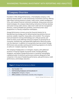 4
MAXIMIZING TRAINING INVESTMENT WITH REPORTING AND ANALYTICS
Copyright © 2015 Deloitte Development LLC. All rights reserved.
This material is licensed to NetDimensions for distribution only.
Company Overview
Founded in 1976, Omega Performance, a TwentyEighty company, is the
banking industry leader in credit and business conversation training, offering
high-impact training solutions to banks, credit unions, wealth management
firms, and nonbank financial institutions worldwide. Using proven and time-
tested strategies, the company helps lending institutions of all sizes develop
and sustain strong credit cultures, make smart credit and risk management
decisions, create profitable loan portfolios, and enhance their value
propositions in a fiercely competitive marketplace.
Omega Performance is known across the financial industry for its
blended-learning strategy and for delivering learning solutions that are
practical, scalable, impactful, measurable, and consistent. The company
built and tested its training methodology over a 40-year period, and
while its online course offerings continue to expand, its growing line of
innovative, facilitator-led, case-based Skills Application Labs bring reality
into the classroom. In addition to its proprietary learning content, Omega
Performance also provides coaching and mentoring programs to its clients,
as well as its “analytics reporting” solution.
The company’s headquarters is in Arlington, Virginia, with additional
locations in financial capitals around the world, including Mumbai,
Singapore, and Sydney. Omega Performance is owned by TwentyEighty,
a global provider of workforce performance solutions designed to help
companies in the areas of leadership performance, sales performance, credit
performance, and strategic execution.
Figure 1: Omega Performance at a Glance
•	 Year Founded: 1976
•	 Staff (Including Employees and Consultants): 65
•	Headquarters: Arlington, Virginia
•	 Office Locations: United States, Australia, India, Singapore
Source: Omega Performance, 2015.
 