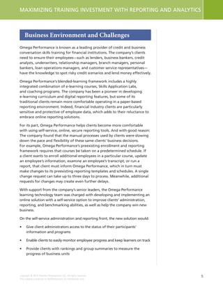 5
MAXIMIZING TRAINING INVESTMENT WITH REPORTING AND ANALYTICS
Copyright © 2015 Deloitte Development LLC. All rights reserved.
This material is licensed to NetDimensions for distribution only.
Business Environment and Challenges
Omega Performance is known as a leading provider of credit and business
conversation skills training for financial institutions. The company’s clients
need to ensure their employees—such as lenders, business bankers, credit
analysts, underwriters, relationship managers, branch managers, personal
bankers, loan operations managers, and customer service representatives—
have the knowledge to spot risky credit scenarios and lend money effectively.
Omega Performance’s blended-learning framework includes a highly
integrated combination of e-learning courses, Skills Application Labs,
and coaching programs. The company has been a pioneer in developing
e-learning curriculum and digital reporting features, but some of its
traditional clients remain more comfortable operating in a paper-based
reporting environment. Indeed, financial industry clients are particularly
sensitive and protective of employee data, which adds to their reluctance to
embrace online reporting solutions.
For its part, Omega Performance helps clients become more comfortable
with using self-service, online, secure reporting tools. And with good reason:
The company found that the manual processes used by clients were slowing
down the pace and flexibility of these same clients’ business decisions.
For example, Omega Performance’s preexisting enrollment and reporting
framework requires that courses be taken on a predetermined schedule. If
a client wants to enroll additional employees in a particular course, update
an employee’s information, examine an employee’s transcript, or run a
report, that client must inform Omega Performance, which in turn must
make changes to its preexisting reporting templates and schedules. A single
change request can take up to three days to process. Meanwhile, additional
requests for changes may create even further delays.
With support from the company’s senior leaders, the Omega Performance
learning technology team was charged with developing and implementing an
online solution with a self-service option to improve clients’ administration,
reporting, and benchmarking abilities, as well as help the company win new
business.
On the self-service administration and reporting front, the new solution would:
•	 Give client administrators access to the status of their participants’
information and programs
•	 Enable clients to easily monitor employee progress and keep learners on track
•	 Provide clients with rankings and group summaries to measure the
progress of business units
 