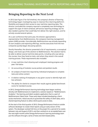 8
MAXIMIZING TRAINING INVESTMENT WITH REPORTING AND ANALYTICS
Copyright © 2015 Deloitte Development LLC. All rights reserved.
This material is licensed to NetDimensions for distribution only.
Bringing Reporting to the Next Level
In 2012 (see Figure 3 for full timeline), the company’s director of learning
technology began investigating ways to improve the e-learning platform’s
flexibility and expand client access to near real-time reporting data. The
director concluded the company required a completely new technology to
support this type of client-centered, self-service reporting strategy, but he
also needed a partner that could help him deliver the right solution, and he
actively scouted several options.
At a user conference that same year, the director approached a
representative from NetDimensions, the company’s learning management
system (LMS) provider. Coincidentally, NetDimensions was actively expanding
its own analytics and reporting offerings, and the executives from the two
companies quickly began discussing options.
Shortly thereafter, the director presented a list of requirements, a conceptual
design, and mock-ups of the solution to NetDimensions. The solution had to
be able to deliver several real-time data points, including who was taking
the courses, how they fared on tests, and where they stood in the overall
training process. These requirements also included:
•	 A near real-time chart showing each employee’s testing progress and
pass / fail status
•	 An accounting of modular course pretest and posttest results
•	 An analysis of total time required by individual employees to complete
tests and online content
•	 A relative ranking of employees in any given course to identify high and
low achievers
•	 The ability for clients to compare their results against global benchmark
scores for standard courses
In 2013, Omega Performance’s learning technology team began working
directly with NetDimensions to implement a solution based on “NetDimensions
Analytics,” the learning and talent analytics application that is a part of
NetDimensions Talent Suite. These early steps included developing a client-
access mechanism, robust security to guarantee the safety of client data, and a
shared-reporting feature to allow clients quick access to data.
At the start of the third quarter of 2013, Omega Performance hired an outside
software developer to create initial reports using an early version of the
system. The developer worked full time on the project for a period of six weeks
between July and August of 2013, and then worked on an as-needed basis over
the next eight months while Omega Performance’s learning technology team
put the software through a series of tests and client-based pilots.
 