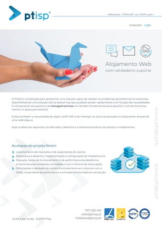 www.ptisp.ptwww.ptisp.pro
707 200 933
sales@ptisp.pt
helpdesk@ptisp.ptOnbit Case Study - © 2019 PTisp
A PTisp foi contactada para apresentar uma solução capaz de resolver os problemas de performance existentes,
disponibilizando uma solução não só estável mas que pudesse escalar rapidamente e em função das necessidades.
A componente de suporte e de managed services era também fundamental para garantir o correto funciona-
mento e o apoio permanente.
Existia também a necessidade de alojar o ERP SAP e de interligar as várias localizações ao Datacenter através de
uma rede segura.
Após análise dos requisitos, foi efetuado o desenho e o dimensionamento da solução a implementar.
Levantamento de requisitos e de expectativas do cliente;
Arquitetura e desenho, implementação e conﬁguração da infraestrutura;
Migração, testes de funcionamento e de performance da plataforma
e-Commerce em ambiente controlado e com o mínimo de interrupção;
Otimizações e validação do correto funcionamento em conjunto com a
Onbit, novos testes de performance, e entrada monitorizada em produção.
As etapas do projeto foram:
Alojamento Web
com verdadeiro suporte
01.08.2019 02|03
 