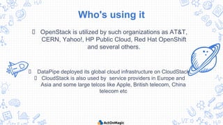 Who's using it
 OpenStack is utilized by such organizations as AT&T,
CERN, Yahoo!, HP Public Cloud, Red Hat OpenShift
and several others.
 DataPipe deployed its global cloud infrastructure on CloudStack.
 CloudStack is also used by service providers in Europe and
Asia and some large telcos like Apple, British telecom, China
telecom etc
 
