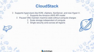 CloudStack
 Supports hypervisors like KVM, vSphere, XenServer, and now Hyper-V,
 Supports the Amazon AWS API model
 Paused VMs maintain machine state without compute charges
 Scale storage independent of compute
 Single security zone across all regions
 