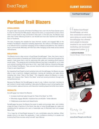CLIENT SUCCESS

                                                                                                      ExactTarget SocialEngage™




Portland Trail Blazers

                                                                                                  “
CHALLENGE:
On game night, thousands of Portland Trail Blazer fans cram into the Rose Garden arena
                                                                                                       Before ExactTarget
to cheer for their favorite NBA players. Beyond the arena, an exponential number of fans          SocialEngage, we were
take to social media to stay connected to their team. In the last year, the Blazers have          less connected to what we
seen their Twitter following double to over 80,000 and have also reached over 386,000             were doing on social media.
fans on Facebook.
                                                                                                  SocialEngage has allowed
The task of keeping this sizeable fan base informed, excited, and engaged falls on the            more people to become
Portland Trail Blazers’ interactive marketing department. But without a formalized process
                                                                                                  involved in our social media
or an efficient tool to coordinate messaging across multiple social platforms, they needed a
                                                                                                  marketing and increased


                                                                                                                                ”
way to communicate effectively with their fans while managing social media across several
internal teams.                                                                                   engagement online.
                                                                                                  —CAITLIN VOLKMAN
SOLUTION:
                                                                                                  Interactive Manager, Portland Trail Blazers
The Blazers found a clear winner in ExactTarget SocialEngage™. Now, they have a way to
easily communicate on Facebook and Twitter and get a pulse on their fans throughout the
season. It also gives them a tool for optimizing their sales and marketing efforts beyond
social media. “The assigning and scheduling features have been invaluable for us to make
sure nobody’s posting at the same day or time,” says Caitlin Volkman, Interactive Manager
for the Portland Trail Blazers. “Now, we even have the tools to track social media and take
it back to each department.”

By integrating ExactTarget’s email marketing tools with SocialEngage, the Blazers are also
able to view a real-time, intelligent dashboard, tracking all marketing and sales efforts
including their ticket “Deal of the Week.” This integration allows the Blazers to create,
target, and measure their “Deal of the Week” email and social promotions through one
comprehensive tool.

Because the Blazers find SocialEngage so easy to use, it allows more team members to
get involved in social media marketing. It also gives the Blazers a way to bring together their
communication, sales and service, and interactive marketing departments like never before.

RESULTS:
SocialEngage has helped the Blazers:                                                              The Blazers use
                                                                                                  SocialEngage to
                                                                                                  create, target,
   •	 Increase email ticket sales through the “Deal of the Week” by 210%                          and measure
   •	 Effectively engage 386,000+ Facebook fans and 80,000+ Twitter followers                     their “Deal of
                                                                                                  the Week.”
   •	 Collaborate across teams and departments

SocialEngage has given the Blazers the power to easily communicate, listen, and mobilize
a large fan base in real time. In the future, they plan on using SocialEngage as a sales and

                                                                                                  Ready to
marketing tool for sponsors who want a measurable way to effectively reach and engage
Blazer fans.

“I’m a huge fan of ExactTarget because I’m very comfortable using the interface. When
people come to me about the application, I have confidence showing it to people and
                                                                                                  learn more?
knowing they’ll have success using it as well,” says Volkman.                                     www.ExactTarget.com/Social
 