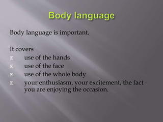 Body language is important. 
It covers 
 use of the hands 
 use of the face 
 use of the whole body 
 your enthusiasm,...