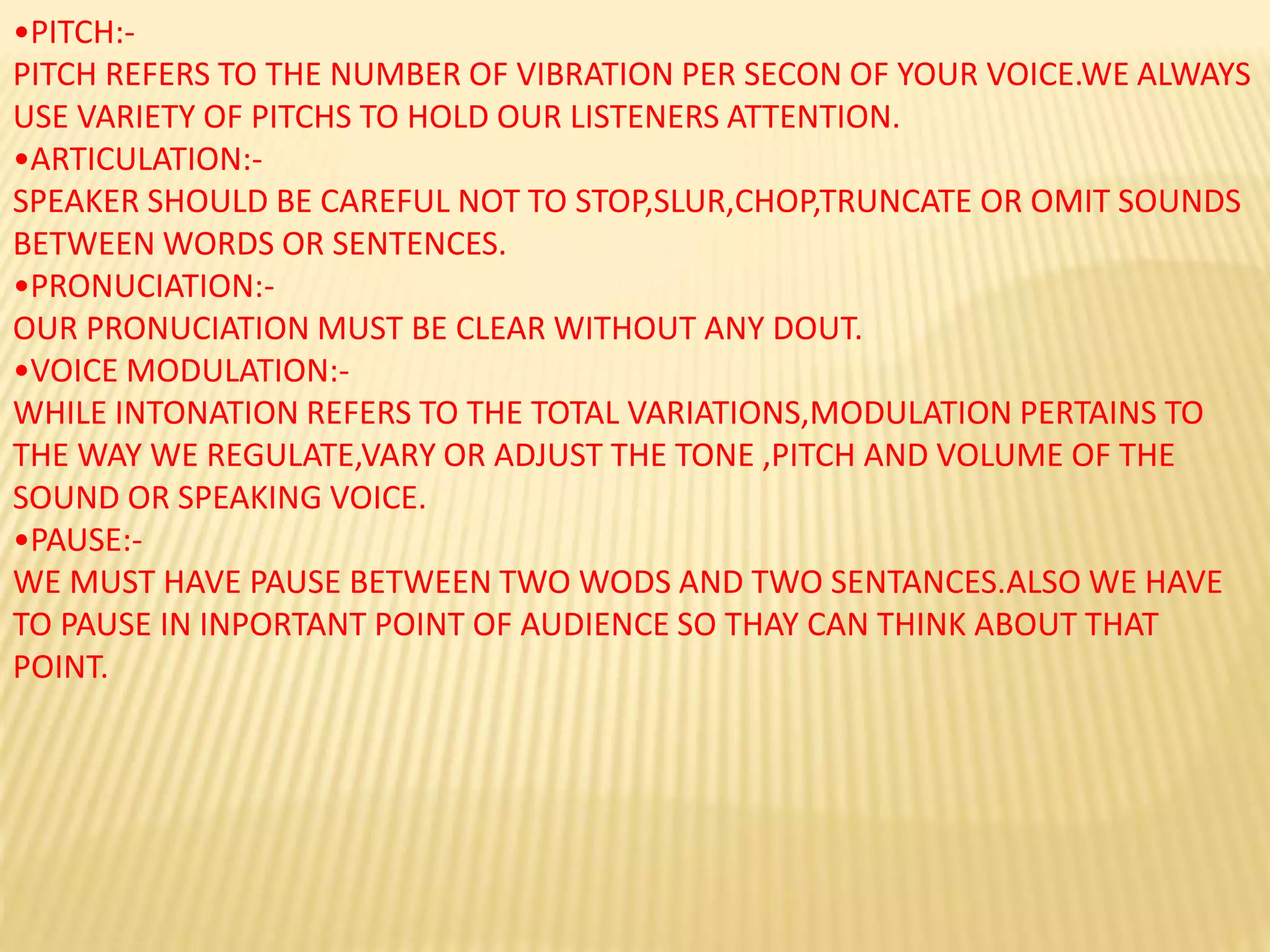 •PITCH:-
PITCH REFERS TO THE NUMBER OF VIBRATION PER SECON OF YOUR VOICE.WE ALWAYS
USE VARIETY OF PITCHS TO HOLD OUR LISTENERS ATTENTION.
•ARTICULATION:-
SPEAKER SHOULD BE CAREFUL NOT TO STOP,SLUR,CHOP,TRUNCATE OR OMIT SOUNDS
BETWEEN WORDS OR SENTENCES.
•PRONUCIATION:-
OUR PRONUCIATION MUST BE CLEAR WITHOUT ANY DOUT.
•VOICE MODULATION:-
WHILE INTONATION REFERS TO THE TOTAL VARIATIONS,MODULATION PERTAINS TO
THE WAY WE REGULATE,VARY OR ADJUST THE TONE ,PITCH AND VOLUME OF THE
SOUND OR SPEAKING VOICE.
•PAUSE:-
WE MUST HAVE PAUSE BETWEEN TWO WODS AND TWO SENTANCES.ALSO WE HAVE
TO PAUSE IN INPORTANT POINT OF AUDIENCE SO THAY CAN THINK ABOUT THAT
POINT.
 