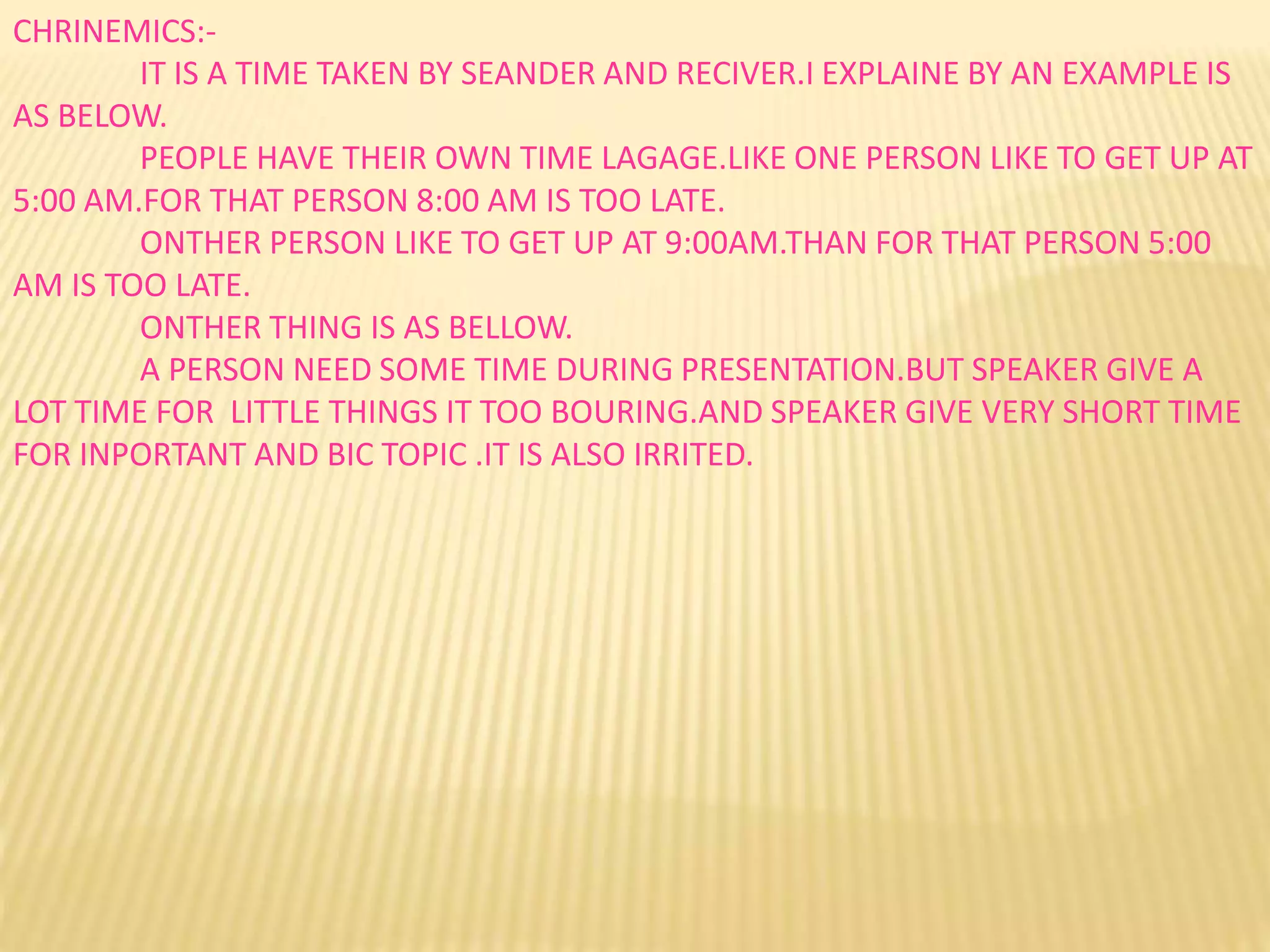 CHRINEMICS:-
IT IS A TIME TAKEN BY SEANDER AND RECIVER.I EXPLAINE BY AN EXAMPLE IS
AS BELOW.
PEOPLE HAVE THEIR OWN TIME LAGAGE.LIKE ONE PERSON LIKE TO GET UP AT
5:00 AM.FOR THAT PERSON 8:00 AM IS TOO LATE.
ONTHER PERSON LIKE TO GET UP AT 9:00AM.THAN FOR THAT PERSON 5:00
AM IS TOO LATE.
ONTHER THING IS AS BELLOW.
A PERSON NEED SOME TIME DURING PRESENTATION.BUT SPEAKER GIVE A
LOT TIME FOR LITTLE THINGS IT TOO BOURING.AND SPEAKER GIVE VERY SHORT TIME
FOR INPORTANT AND BIC TOPIC .IT IS ALSO IRRITED.
 