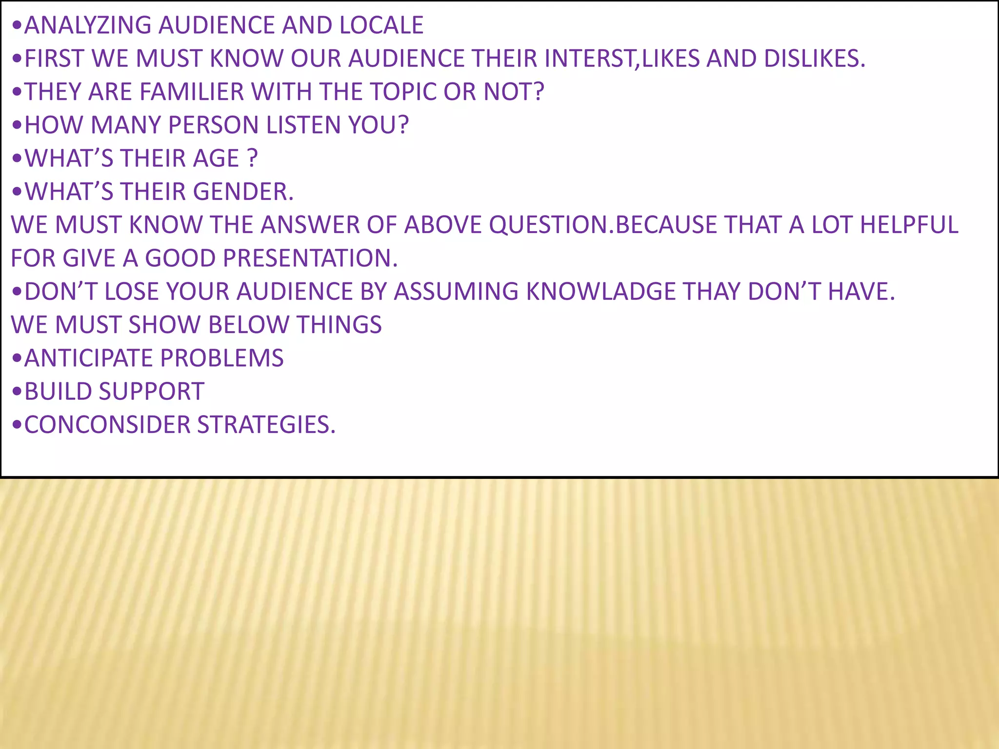 •ANALYZING AUDIENCE AND LOCALE
•FIRST WE MUST KNOW OUR AUDIENCE THEIR INTERST,LIKES AND DISLIKES.
•THEY ARE FAMILIER WITH THE TOPIC OR NOT?
•HOW MANY PERSON LISTEN YOU?
•WHAT’S THEIR AGE ?
•WHAT’S THEIR GENDER.
WE MUST KNOW THE ANSWER OF ABOVE QUESTION.BECAUSE THAT A LOT HELPFUL
FOR GIVE A GOOD PRESENTATION.
•DON’T LOSE YOUR AUDIENCE BY ASSUMING KNOWLADGE THAY DON’T HAVE.
WE MUST SHOW BELOW THINGS
•ANTICIPATE PROBLEMS
•BUILD SUPPORT
•CONCONSIDER STRATEGIES.
 