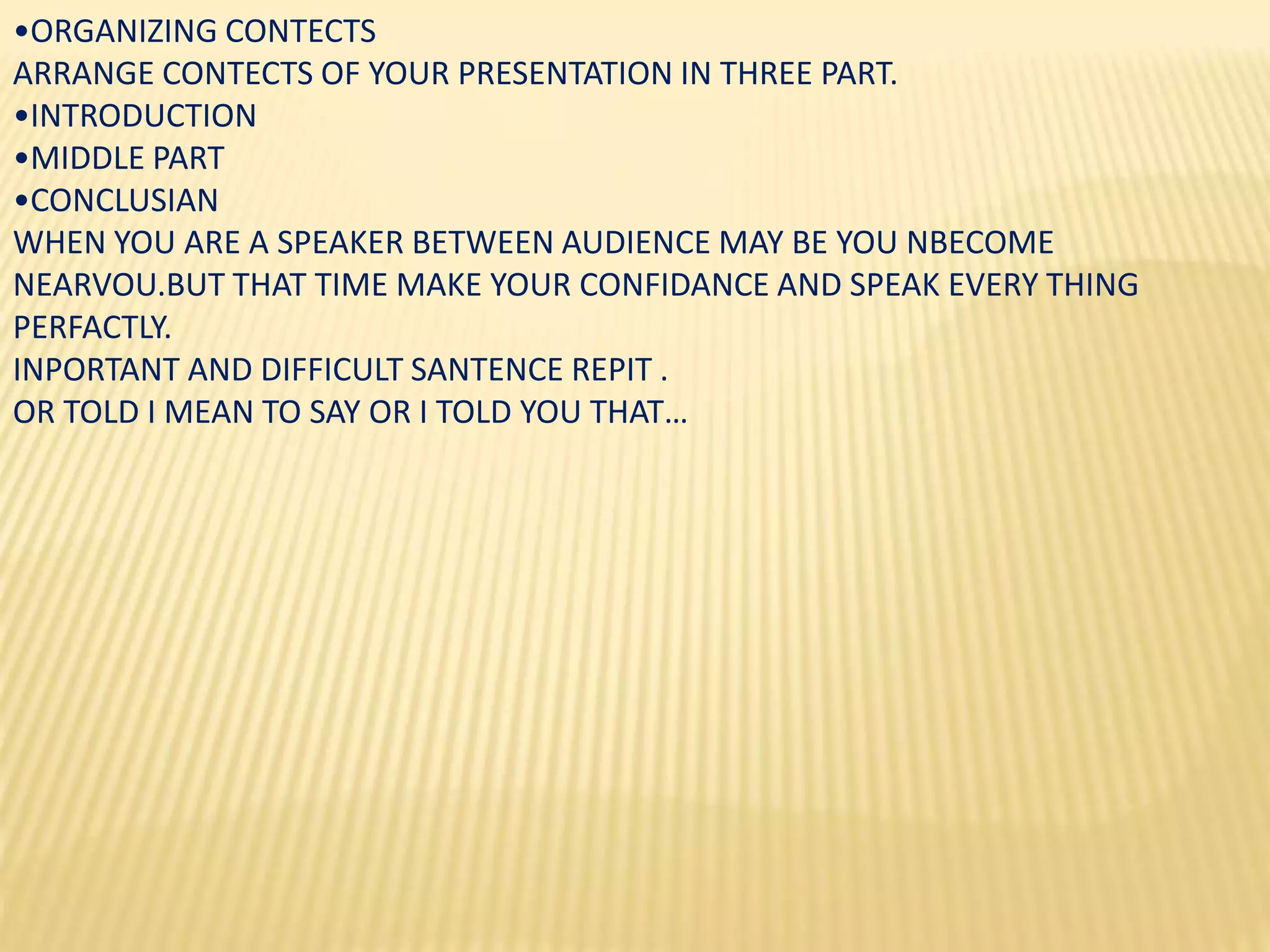 •ORGANIZING CONTECTS
ARRANGE CONTECTS OF YOUR PRESENTATION IN THREE PART.
•INTRODUCTION
•MIDDLE PART
•CONCLUSIAN
WHEN YOU ARE A SPEAKER BETWEEN AUDIENCE MAY BE YOU NBECOME
NEARVOU.BUT THAT TIME MAKE YOUR CONFIDANCE AND SPEAK EVERY THING
PERFACTLY.
INPORTANT AND DIFFICULT SANTENCE REPIT .
OR TOLD I MEAN TO SAY OR I TOLD YOU THAT…
 