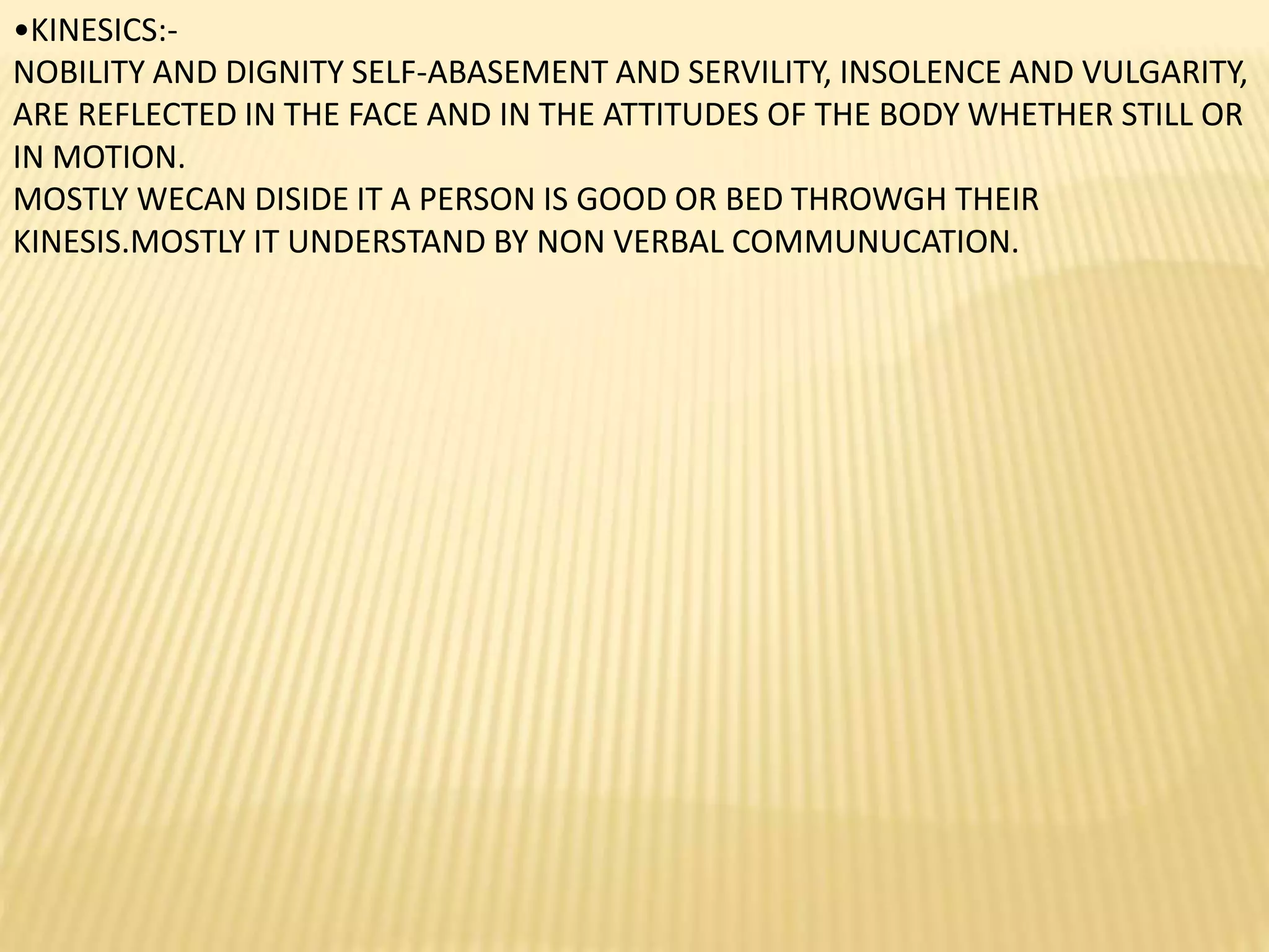 •KINESICS:-
NOBILITY AND DIGNITY SELF-ABASEMENT AND SERVILITY, INSOLENCE AND VULGARITY,
ARE REFLECTED IN THE FACE AND IN THE ATTITUDES OF THE BODY WHETHER STILL OR
IN MOTION.
MOSTLY WECAN DISIDE IT A PERSON IS GOOD OR BED THROWGH THEIR
KINESIS.MOSTLY IT UNDERSTAND BY NON VERBAL COMMUNUCATION.
 