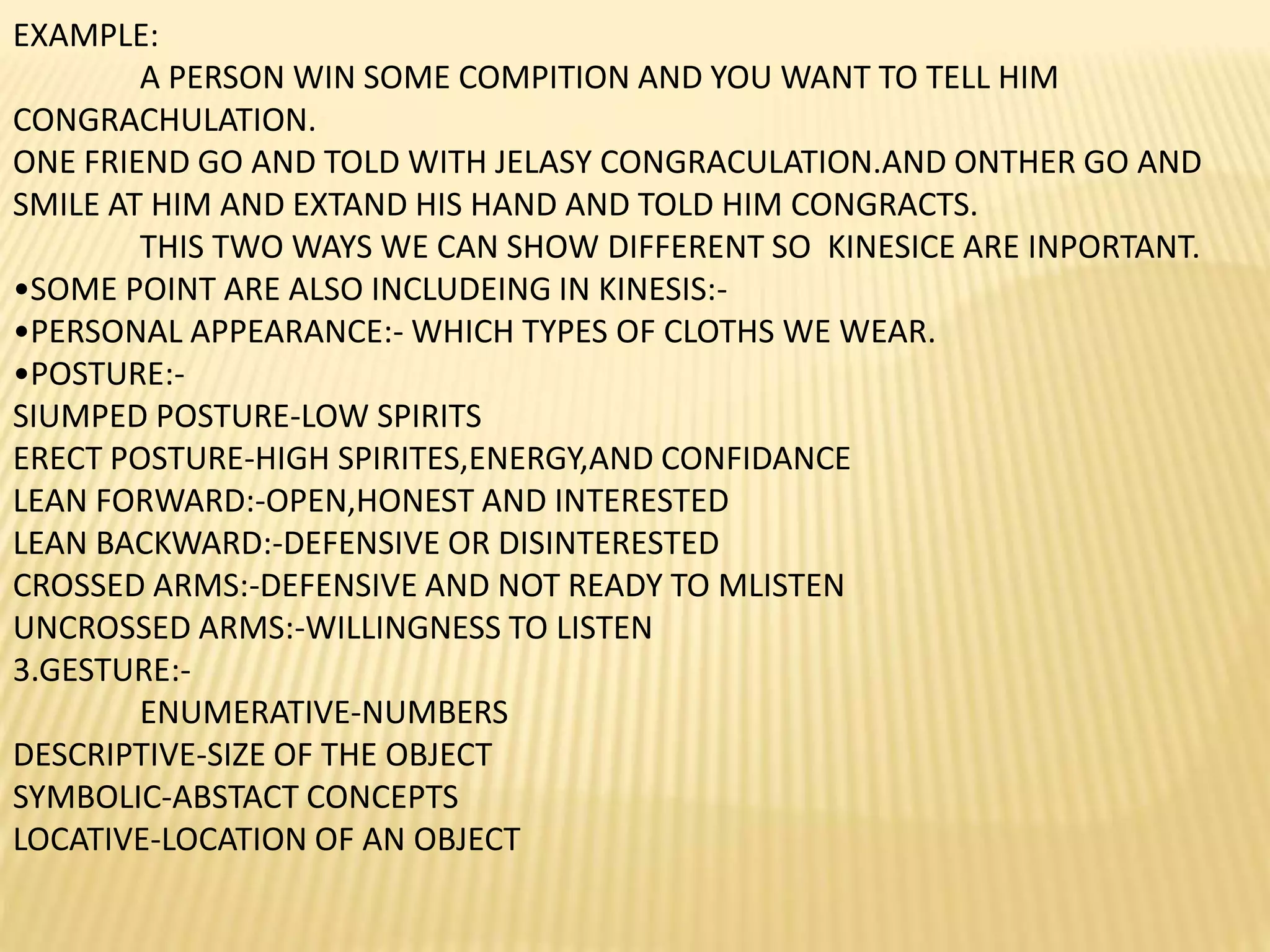 EXAMPLE:
A PERSON WIN SOME COMPITION AND YOU WANT TO TELL HIM
CONGRACHULATION.
ONE FRIEND GO AND TOLD WITH JELASY CONGRACULATION.AND ONTHER GO AND
SMILE AT HIM AND EXTAND HIS HAND AND TOLD HIM CONGRACTS.
THIS TWO WAYS WE CAN SHOW DIFFERENT SO KINESICE ARE INPORTANT.
•SOME POINT ARE ALSO INCLUDEING IN KINESIS:-
•PERSONAL APPEARANCE:- WHICH TYPES OF CLOTHS WE WEAR.
•POSTURE:-
SIUMPED POSTURE-LOW SPIRITS
ERECT POSTURE-HIGH SPIRITES,ENERGY,AND CONFIDANCE
LEAN FORWARD:-OPEN,HONEST AND INTERESTED
LEAN BACKWARD:-DEFENSIVE OR DISINTERESTED
CROSSED ARMS:-DEFENSIVE AND NOT READY TO MLISTEN
UNCROSSED ARMS:-WILLINGNESS TO LISTEN
3.GESTURE:-
ENUMERATIVE-NUMBERS
DESCRIPTIVE-SIZE OF THE OBJECT
SYMBOLIC-ABSTACT CONCEPTS
LOCATIVE-LOCATION OF AN OBJECT
 