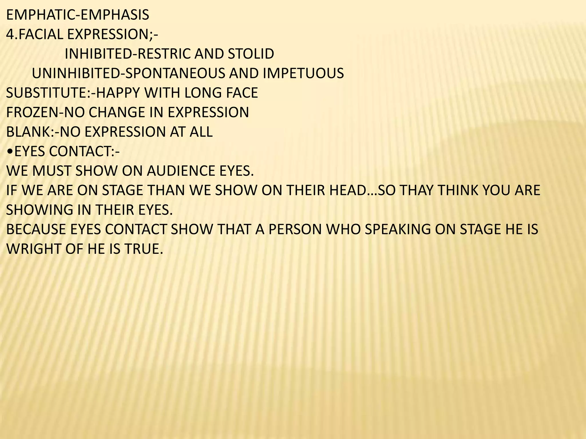 EMPHATIC-EMPHASIS
4.FACIAL EXPRESSION;-
INHIBITED-RESTRIC AND STOLID
UNINHIBITED-SPONTANEOUS AND IMPETUOUS
SUBSTITUTE:-HAPPY WITH LONG FACE
FROZEN-NO CHANGE IN EXPRESSION
BLANK:-NO EXPRESSION AT ALL
•EYES CONTACT:-
WE MUST SHOW ON AUDIENCE EYES.
IF WE ARE ON STAGE THAN WE SHOW ON THEIR HEAD…SO THAY THINK YOU ARE
SHOWING IN THEIR EYES.
BECAUSE EYES CONTACT SHOW THAT A PERSON WHO SPEAKING ON STAGE HE IS
WRIGHT OF HE IS TRUE.
 