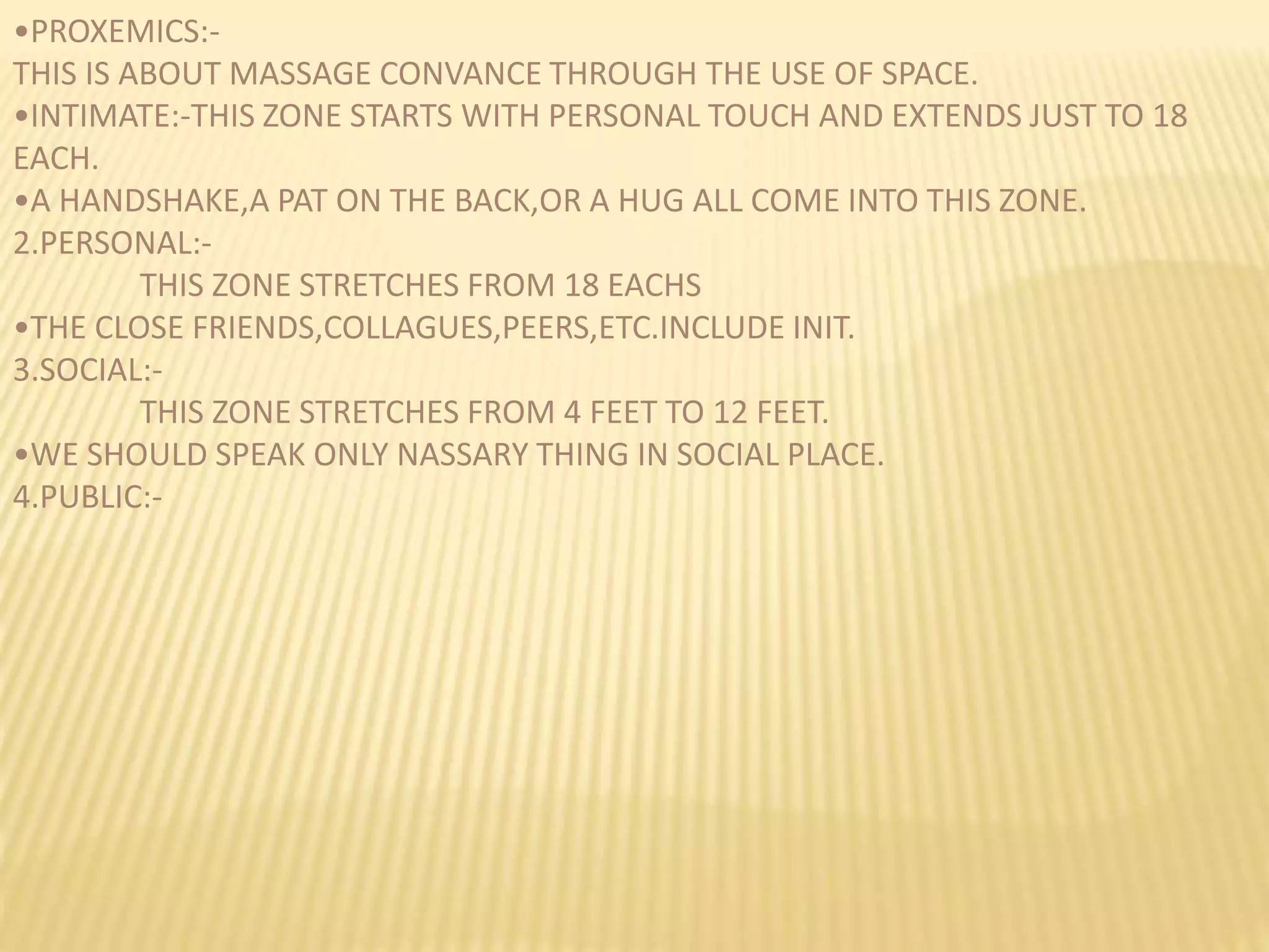 •PROXEMICS:-
THIS IS ABOUT MASSAGE CONVANCE THROUGH THE USE OF SPACE.
•INTIMATE:-THIS ZONE STARTS WITH PERSONAL TOUCH AND EXTENDS JUST TO 18
EACH.
•A HANDSHAKE,A PAT ON THE BACK,OR A HUG ALL COME INTO THIS ZONE.
2.PERSONAL:-
THIS ZONE STRETCHES FROM 18 EACHS
•THE CLOSE FRIENDS,COLLAGUES,PEERS,ETC.INCLUDE INIT.
3.SOCIAL:-
THIS ZONE STRETCHES FROM 4 FEET TO 12 FEET.
•WE SHOULD SPEAK ONLY NASSARY THING IN SOCIAL PLACE.
4.PUBLIC:-
 