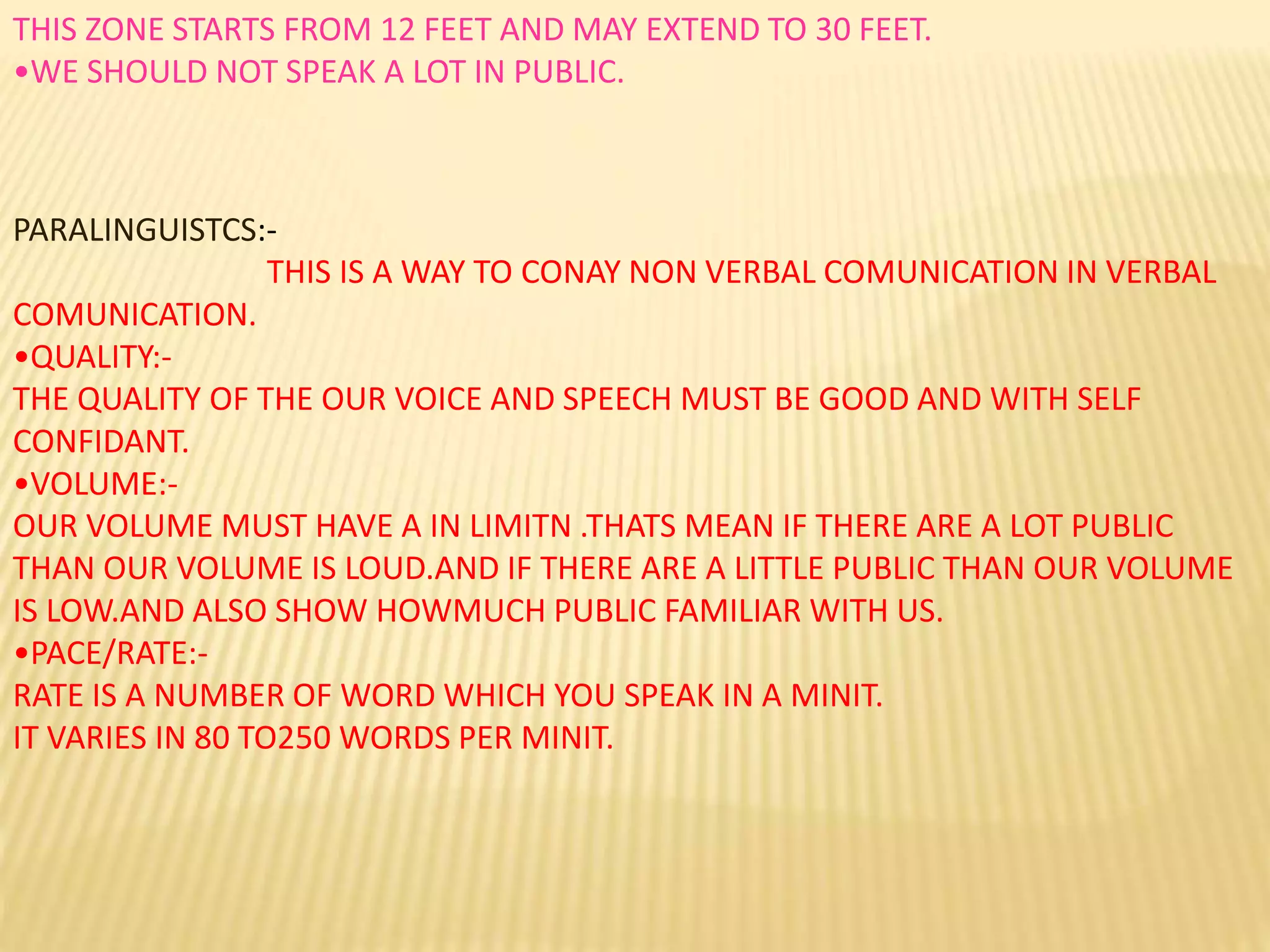 THIS ZONE STARTS FROM 12 FEET AND MAY EXTEND TO 30 FEET.
•WE SHOULD NOT SPEAK A LOT IN PUBLIC.
PARALINGUISTCS:-
THIS IS A WAY TO CONAY NON VERBAL COMUNICATION IN VERBAL
COMUNICATION.
•QUALITY:-
THE QUALITY OF THE OUR VOICE AND SPEECH MUST BE GOOD AND WITH SELF
CONFIDANT.
•VOLUME:-
OUR VOLUME MUST HAVE A IN LIMITN .THATS MEAN IF THERE ARE A LOT PUBLIC
THAN OUR VOLUME IS LOUD.AND IF THERE ARE A LITTLE PUBLIC THAN OUR VOLUME
IS LOW.AND ALSO SHOW HOWMUCH PUBLIC FAMILIAR WITH US.
•PACE/RATE:-
RATE IS A NUMBER OF WORD WHICH YOU SPEAK IN A MINIT.
IT VARIES IN 80 TO250 WORDS PER MINIT.
 