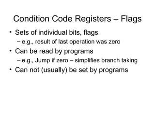 Condition Code Registers – Flags
• Sets of individual bits, flags
– e.g., result of last operation was zero
• Can be read by programs
– e.g., Jump if zero – simplifies branch taking
• Can not (usually) be set by programs
 