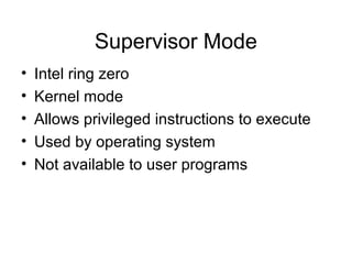 Supervisor Mode
• Intel ring zero
• Kernel mode
• Allows privileged instructions to execute
• Used by operating system
• Not available to user programs
 