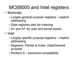 MC68000 and Intel registers
• Motorola:
– Largely general purpose registers – explicit
addressing
– Data registers also for indexing
– A7 and A7’ for user and kernel stacks
• Intel
– Largely specific purpose registers – implicit
addressing
– Segment, Pointer & Index, Data/General
purpose
– Pentium II – backward compatibility
 