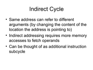 Indirect Cycle
• Same address can refer to different
arguments (by changing the content of the
location the address is pointing to)
• Indirect addressing requires more memory
accesses to fetch operands
• Can be thought of as additional instruction
subcycle
 
