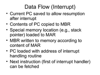 Data Flow (Interrupt)
• Current PC saved to allow resumption
after interrupt
• Contents of PC copied to MBR
• Special memory location (e.g., stack
pointer) loaded to MAR
• MBR written to memory according to
content of MAR
• PC loaded with address of interrupt
handling routine
• Next instruction (first of interrupt handler)
can be fetched
 