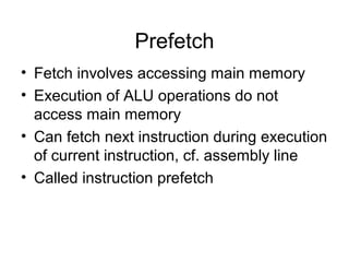 Prefetch
• Fetch involves accessing main memory
• Execution of ALU operations do not
access main memory
• Can fetch next instruction during execution
of current instruction, cf. assembly line
• Called instruction prefetch
 