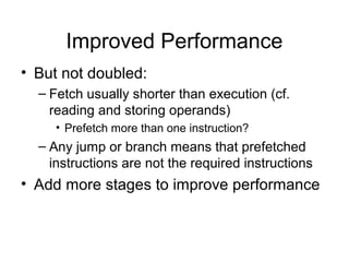 Improved Performance
• But not doubled:
– Fetch usually shorter than execution (cf.
reading and storing operands)
• Prefetch more than one instruction?
– Any jump or branch means that prefetched
instructions are not the required instructions
• Add more stages to improve performance
 