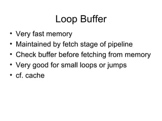 Loop Buffer
• Very fast memory
• Maintained by fetch stage of pipeline
• Check buffer before fetching from memory
• Very good for small loops or jumps
• cf. cache
 