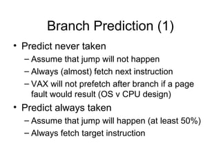 Branch Prediction (1)
• Predict never taken
– Assume that jump will not happen
– Always (almost) fetch next instruction
– VAX will not prefetch after branch if a page
fault would result (OS v CPU design)
• Predict always taken
– Assume that jump will happen (at least 50%)
– Always fetch target instruction
 