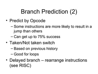 Branch Prediction (2)
• Predict by Opcode
– Some instructions are more likely to result in a
jump than others
– Can get up to 75% success
• Taken/Not taken switch
– Based on previous history
– Good for loops
• Delayed branch – rearrange instructions
(see RISC)
 