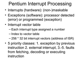 Pentium Interrupt Processing
• Interrupts (hardware): (non-)maskable
• Exceptions (software): processor detected
(error) or programmed (exception)
• Interrupt vector table
– Each interrupt type assigned a number
– Index to vector table
– 256 * 32 bit interrupt vectors (address of ISR)
• 5 priority classes: 1. exception by previous
instruction 2. external interrupt, 3.-5. faults
from fetching, decoding or executing
instruction
 