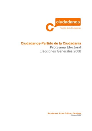 Ciudadanos-Partido de la Ciudadanía
                 Programa Electoral
          Elecciones Generales 2008




               Secretaría de Acción Política y Estrategia
                                            febrero 2008