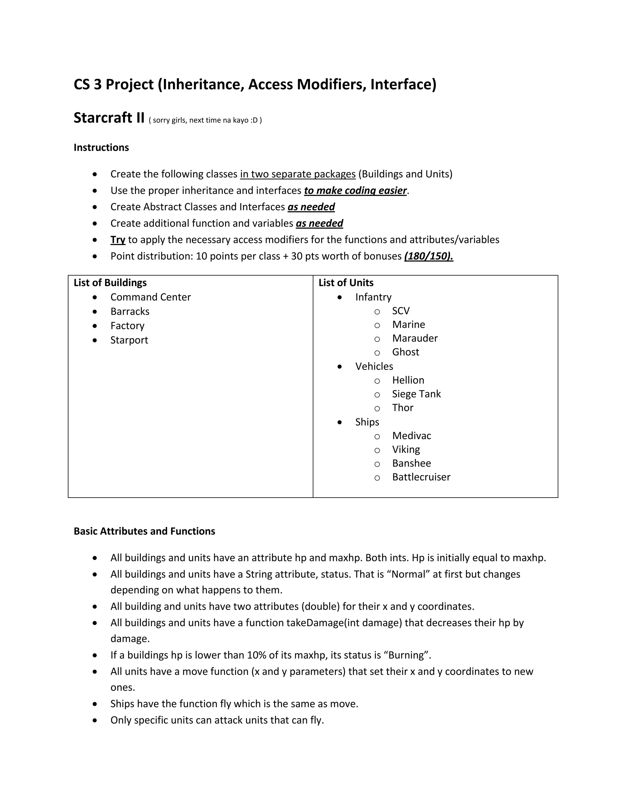 CS 3 Project (Inheritance, Access Modifiers, Interface)

Starcraft II ( sorry girls, next time na kayo :D )
Instructions

        Create the following classes in two separate packages (Buildings and Units)
        Use the proper inheritance and interfaces to make coding easier.
        Create Abstract Classes and Interfaces as needed
        Create additional function and variables as needed
        Try to apply the necessary access modifiers for the functions and attributes/variables
        Point distribution: 10 points per class + 30 pts worth of bonuses (180/150).

List of Buildings                                      List of Units
      Command Center                                        Infantry
      Barracks                                                      o SCV
      Factory                                                       o Marine
      Starport                                                      o Marauder
                                                                     o Ghost
                                                             Vehicles
                                                                     o Hellion
                                                                     o Siege Tank
                                                                     o Thor
                                                             Ships
                                                                     o Medivac
                                                                     o Viking
                                                                     o Banshee
                                                                     o Battlecruiser



Basic Attributes and Functions

        All buildings and units have an attribute hp and maxhp. Both ints. Hp is initially equal to maxhp.
        All buildings and units have a String attribute, status. That is “Normal” at first but changes
         depending on what happens to them.
        All building and units have two attributes (double) for their x and y coordinates.
        All buildings and units have a function takeDamage(int damage) that decreases their hp by
         damage.
        If a buildings hp is lower than 10% of its maxhp, its status is “Burning”.
        All units have a move function (x and y parameters) that set their x and y coordinates to new
         ones.
        Ships have the function fly which is the same as move.
        Only specific units can attack units that can fly.
 