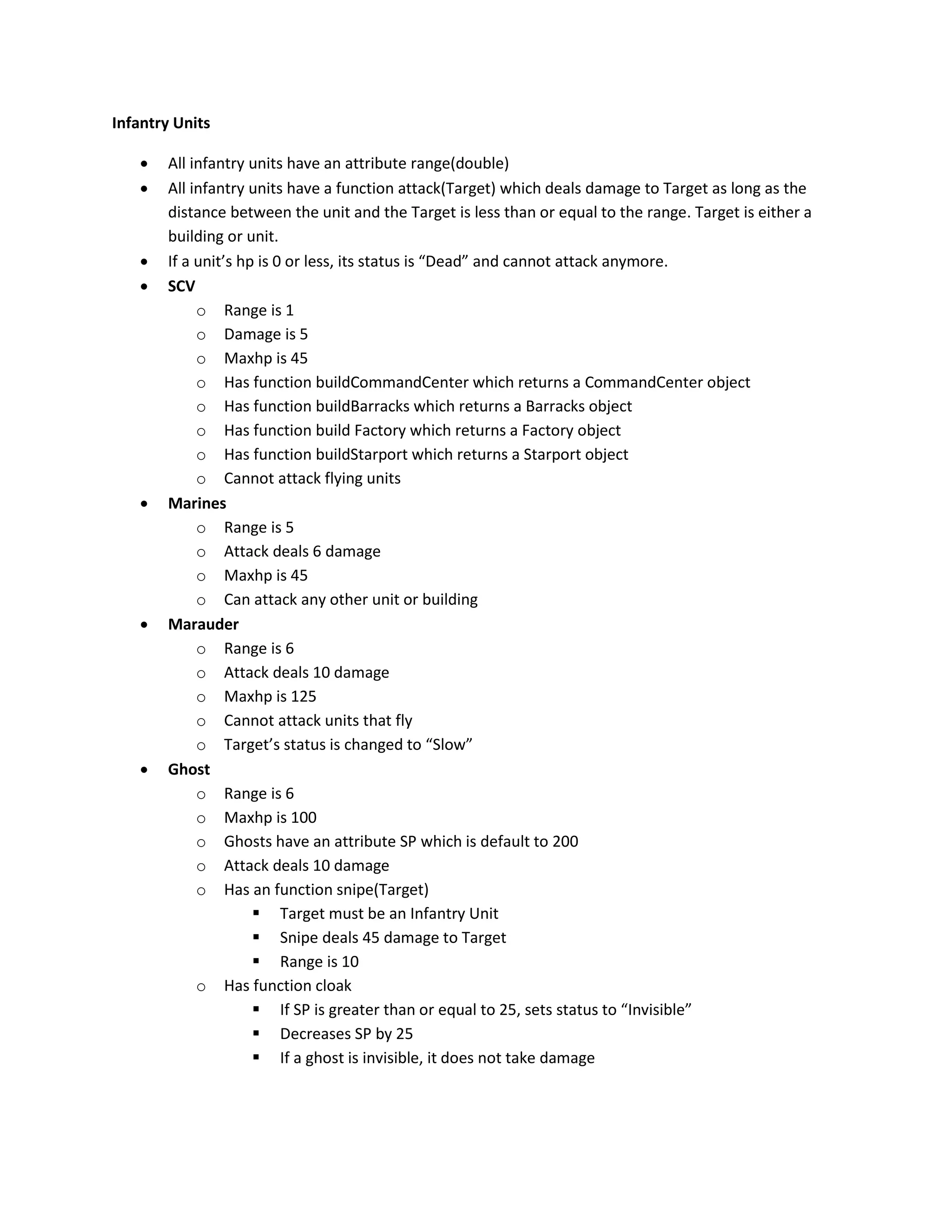 Infantry Units

      All infantry units have an attribute range(double)
      All infantry units have a function attack(Target) which deals damage to Target as long as the
       distance between the unit and the Target is less than or equal to the range. Target is either a
       building or unit.
      If a unit’s hp is 0 or less, its status is “Dead” and cannot attack anymore.
      SCV
            o Range is 1
            o Damage is 5
            o Maxhp is 45
            o Has function buildCommandCenter which returns a CommandCenter object
            o Has function buildBarracks which returns a Barracks object
            o Has function build Factory which returns a Factory object
            o Has function buildStarport which returns a Starport object
            o Cannot attack flying units
      Marines
            o Range is 5
            o Attack deals 6 damage
            o Maxhp is 45
            o Can attack any other unit or building
      Marauder
            o Range is 6
            o Attack deals 10 damage
            o Maxhp is 125
            o Cannot attack units that fly
            o Target’s status is changed to “Slow”
      Ghost
            o Range is 6
            o Maxhp is 100
            o Ghosts have an attribute SP which is default to 200
            o Attack deals 10 damage
            o Has an function snipe(Target)
                      Target must be an Infantry Unit
                      Snipe deals 45 damage to Target
                      Range is 10
            o Has function cloak
                      If SP is greater than or equal to 25, sets status to “Invisible”
                      Decreases SP by 25
                      If a ghost is invisible, it does not take damage
 