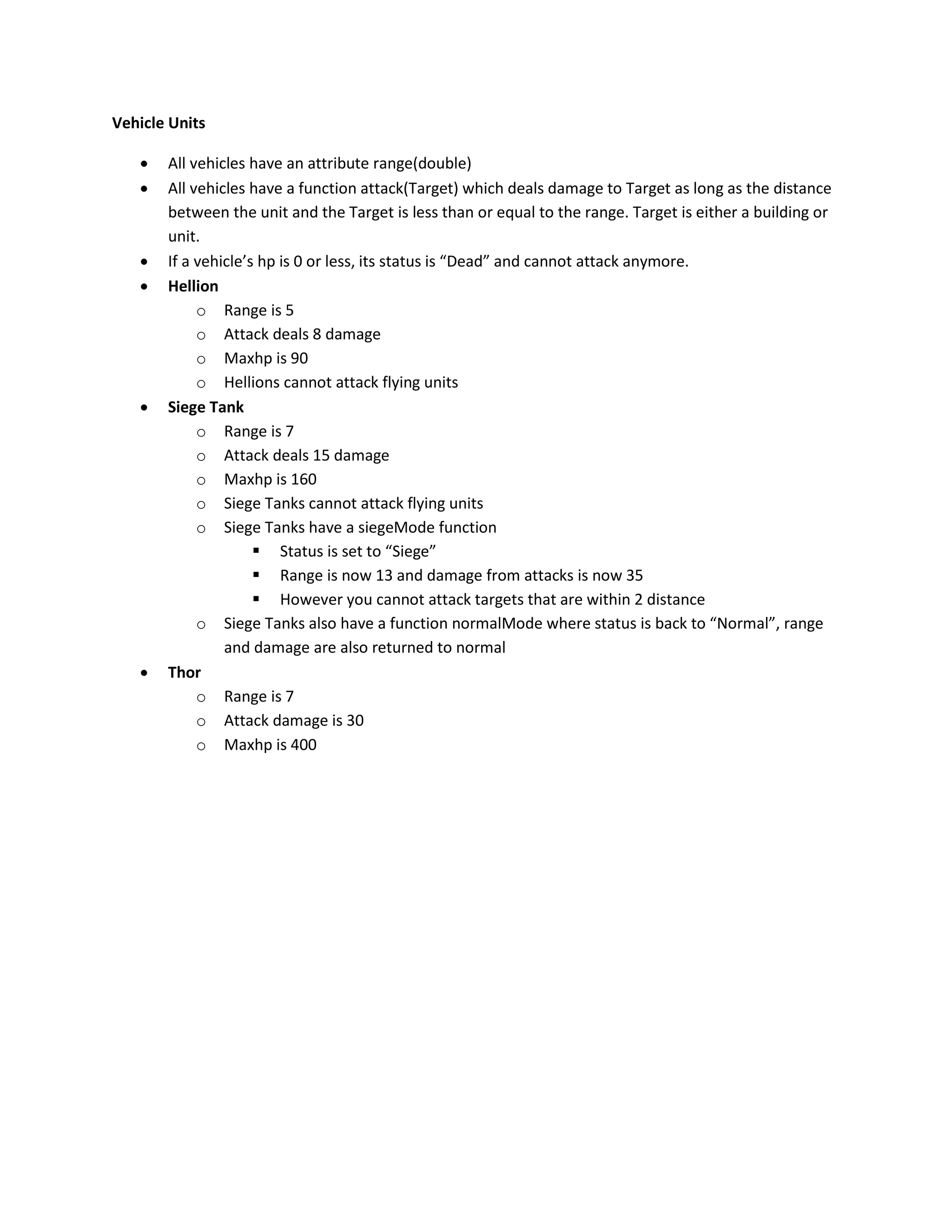 Vehicle Units

      All vehicles have an attribute range(double)
      All vehicles have a function attack(Target) which deals damage to Target as long as the distance
       between the unit and the Target is less than or equal to the range. Target is either a building or
       unit.
      If a vehicle’s hp is 0 or less, its status is “Dead” and cannot attack anymore.
      Hellion
            o Range is 5
            o Attack deals 8 damage
            o Maxhp is 90
            o Hellions cannot attack flying units
      Siege Tank
            o Range is 7
            o Attack deals 15 damage
            o Maxhp is 160
            o Siege Tanks cannot attack flying units
            o Siege Tanks have a siegeMode function
                      Status is set to “Siege”
                      Range is now 13 and damage from attacks is now 35
                      However you cannot attack targets that are within 2 distance
            o Siege Tanks also have a function normalMode where status is back to “Normal”, range
                and damage are also returned to normal
      Thor
            o Range is 7
            o Attack damage is 30
            o Maxhp is 400
 