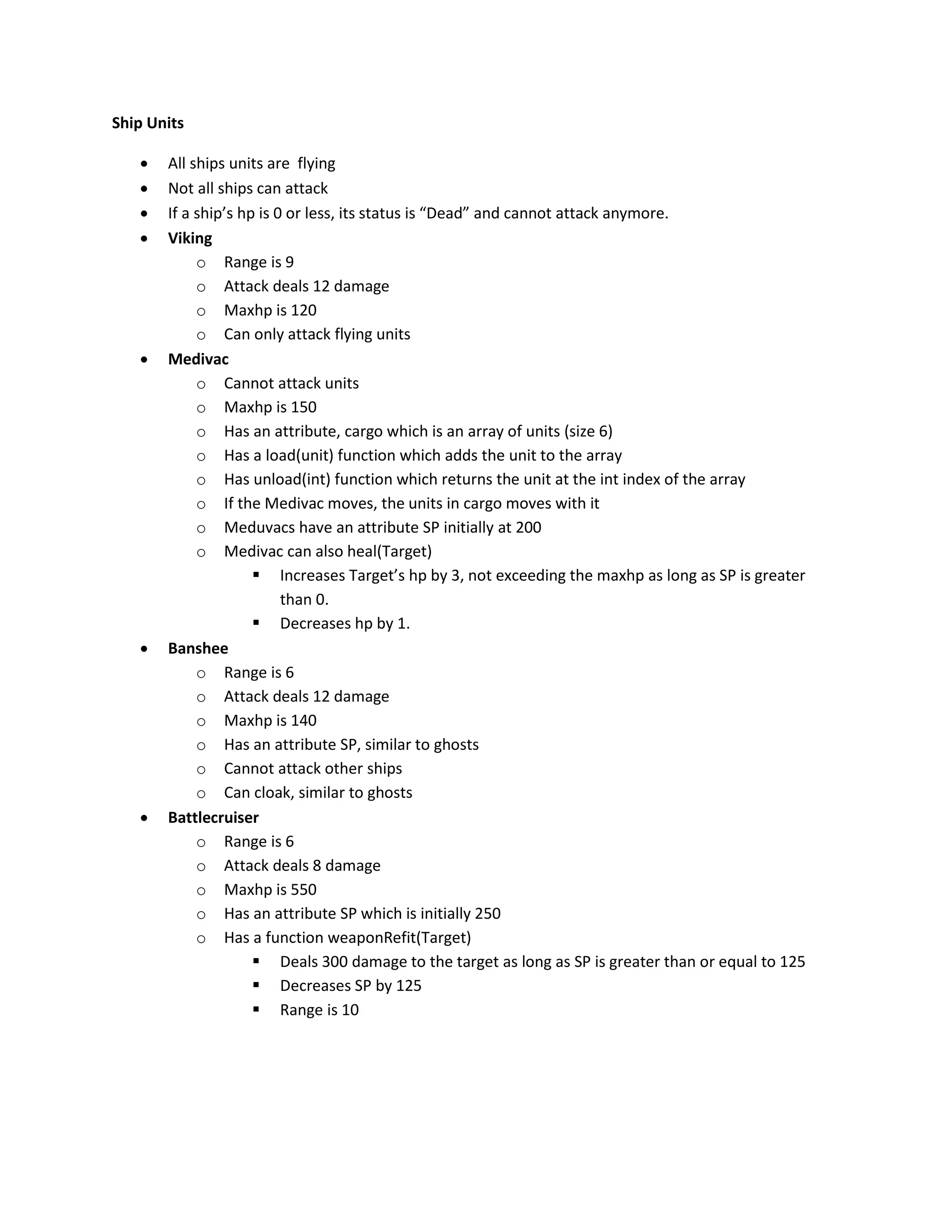 Ship Units

      All ships units are flying
      Not all ships can attack
      If a ship’s hp is 0 or less, its status is “Dead” and cannot attack anymore.
      Viking
            o Range is 9
            o Attack deals 12 damage
            o Maxhp is 120
            o Can only attack flying units
      Medivac
            o Cannot attack units
            o Maxhp is 150
            o Has an attribute, cargo which is an array of units (size 6)
            o Has a load(unit) function which adds the unit to the array
            o Has unload(int) function which returns the unit at the int index of the array
            o If the Medivac moves, the units in cargo moves with it
            o Meduvacs have an attribute SP initially at 200
            o Medivac can also heal(Target)
                      Increases Target’s hp by 3, not exceeding the maxhp as long as SP is greater
                          than 0.
                      Decreases hp by 1.
      Banshee
            o Range is 6
            o Attack deals 12 damage
            o Maxhp is 140
            o Has an attribute SP, similar to ghosts
            o Cannot attack other ships
            o Can cloak, similar to ghosts
      Battlecruiser
            o Range is 6
            o Attack deals 8 damage
            o Maxhp is 550
            o Has an attribute SP which is initially 250
            o Has a function weaponRefit(Target)
                      Deals 300 damage to the target as long as SP is greater than or equal to 125
                      Decreases SP by 125
                      Range is 10
 